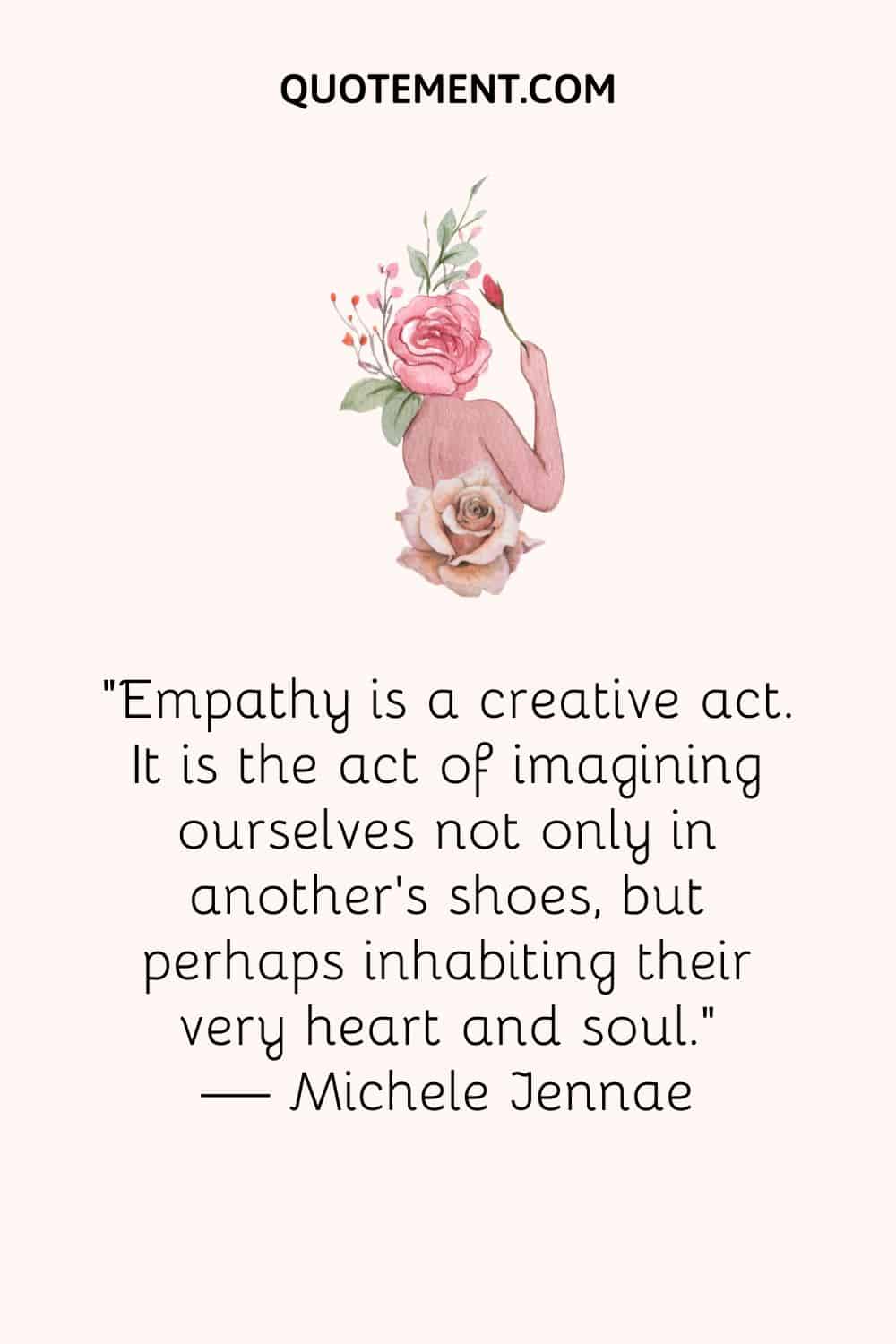 Empathy is a creative act. It is the act of imagining ourselves not only in another’s shoes, but perhaps inhabiting their very heart and soul.