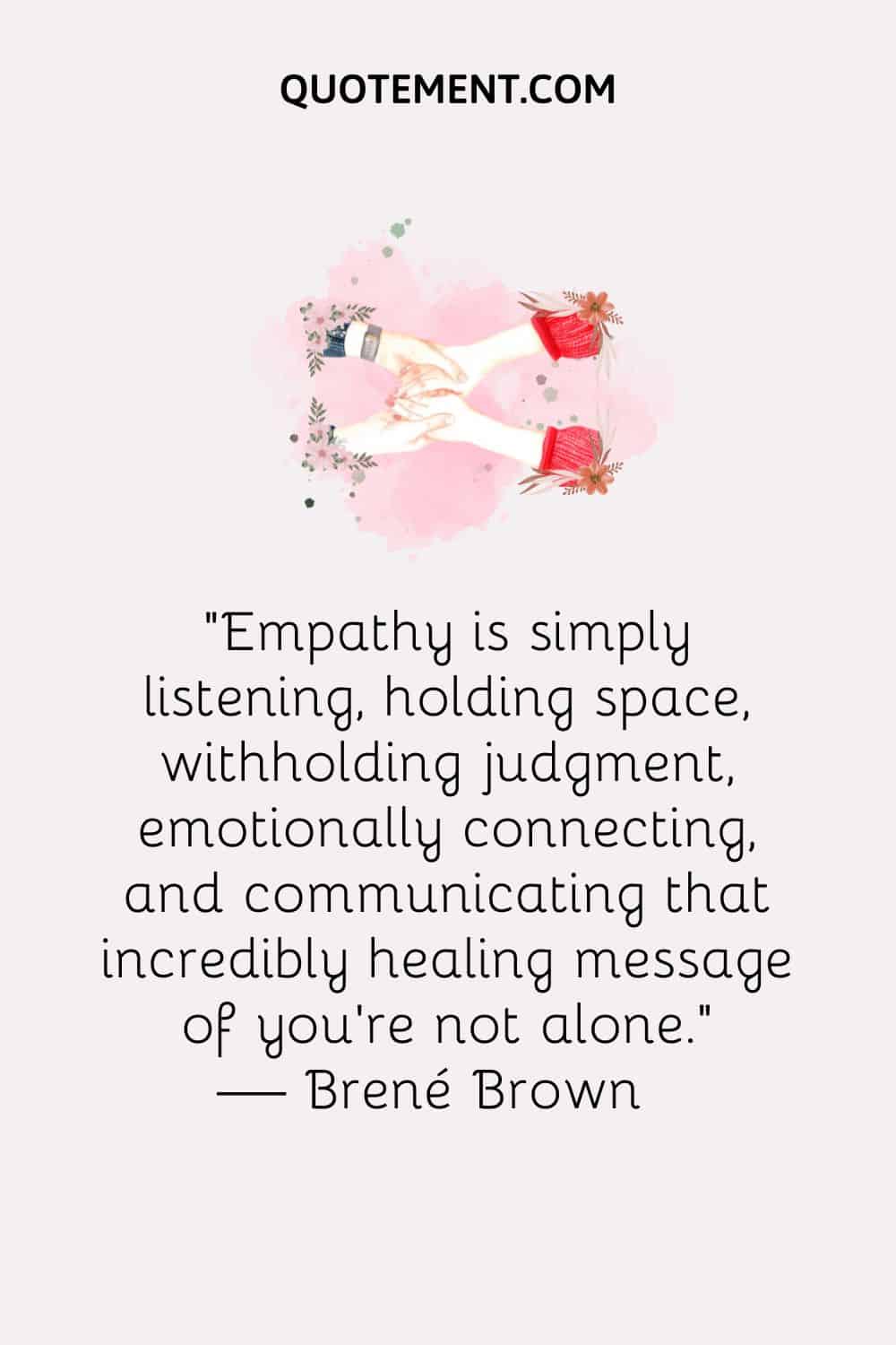 Empathy is simply listening, holding space, withholding judgment, emotionally connecting, and communicating that incredibly healing message of you’re not alone