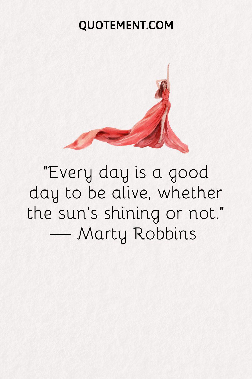 “Every day is a good day to be alive, whether the sun’s shining or not.” — Marty Robbins