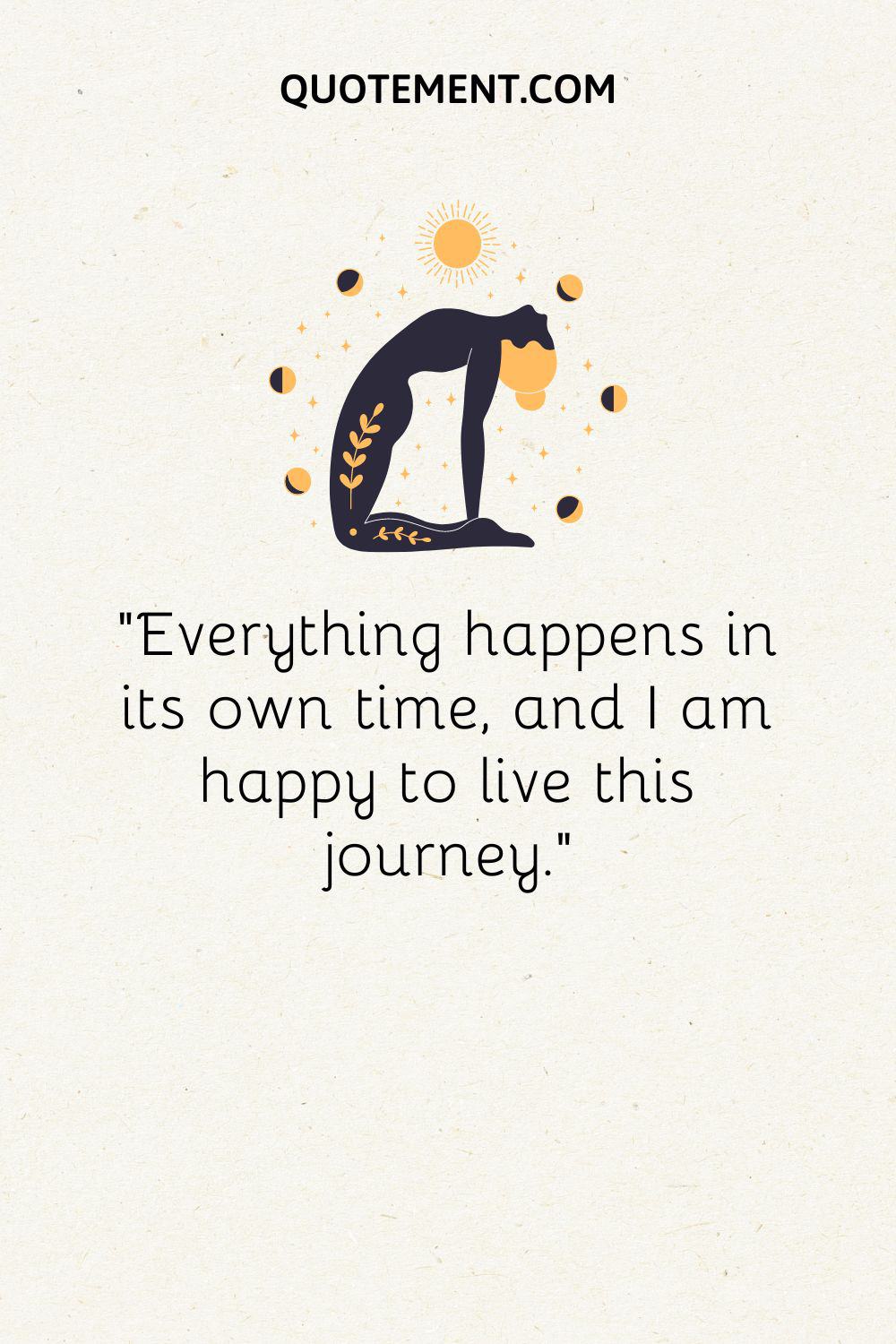 Everything happens in its own time, and I am happy to live this journey