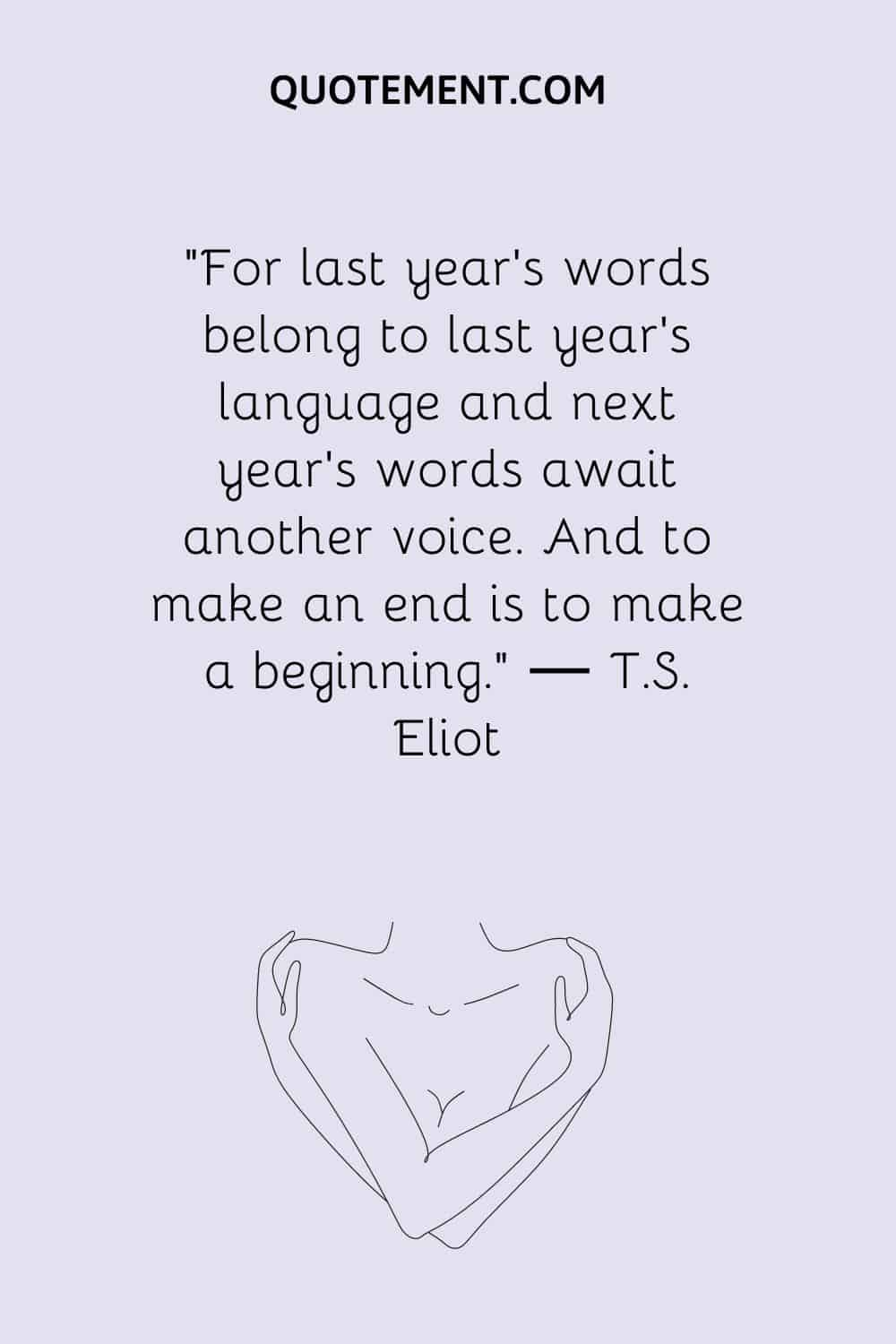 For last year’s words belong to last year’s language and next year’s words await another voice. And to make an end is to make a beginning