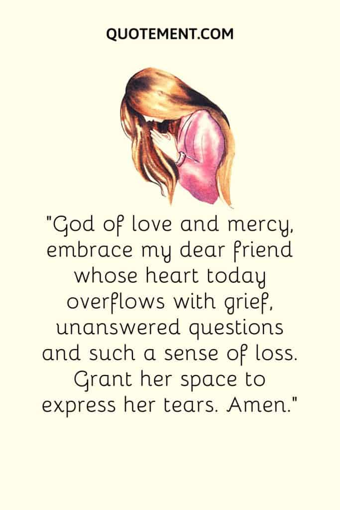 God of love and mercy, embrace my dear friend whose heart today overflows with grief, unanswered questions and such a sense of loss
