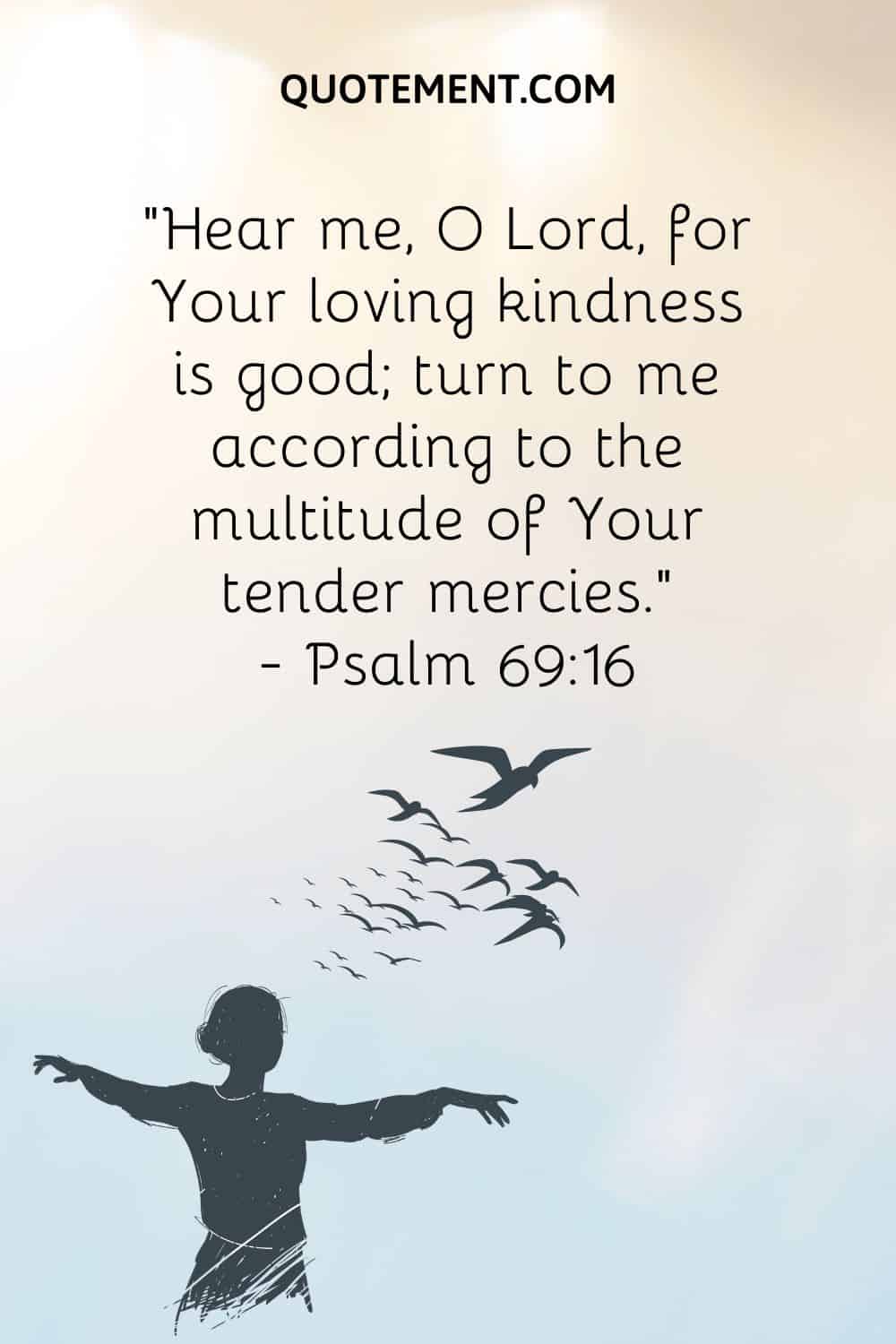 “Hear me, O Lord, for Your loving kindness is good; turn to me according to the multitude of Your tender mercies.” ― Psalm 6916