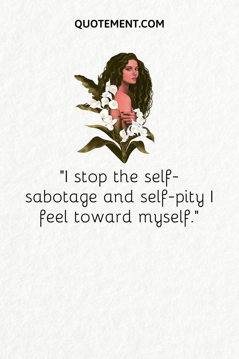 I stop the self-sabotage and self-pity I feel toward myself
