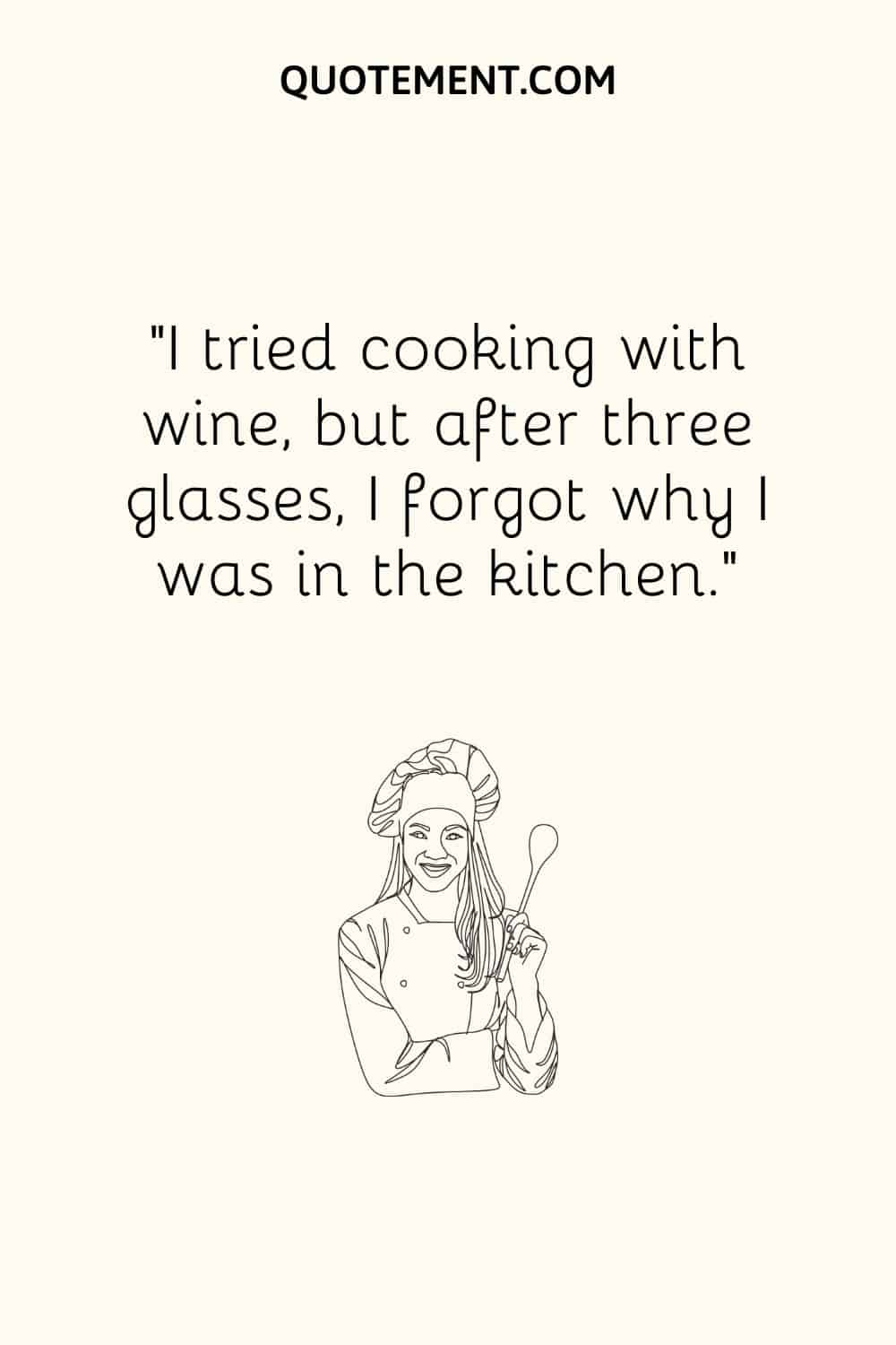 I tried cooking with wine, but after three glasses, I forgot why I was in the kitchen