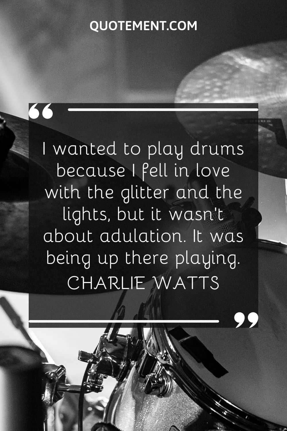 I wanted to play drums because I fell in love with the glitter and the lights, but it wasn't about adulation. It was being up there playing