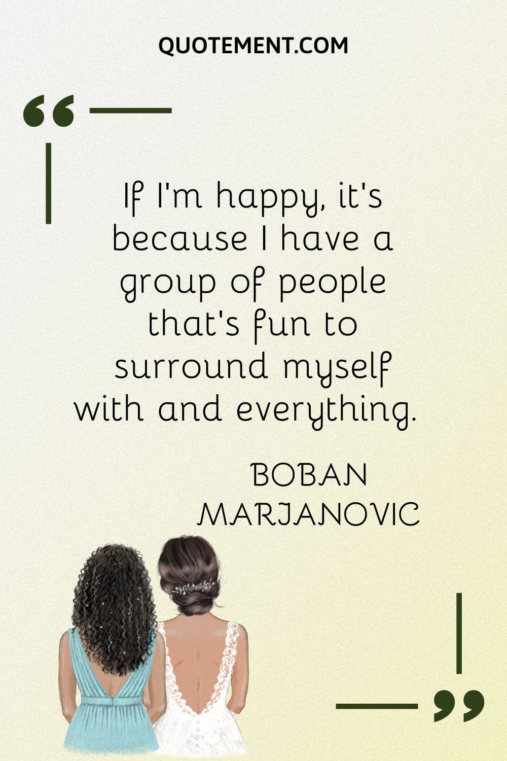 If I'm happy, it's because I have a group of people that's fun to surround myself with and everything