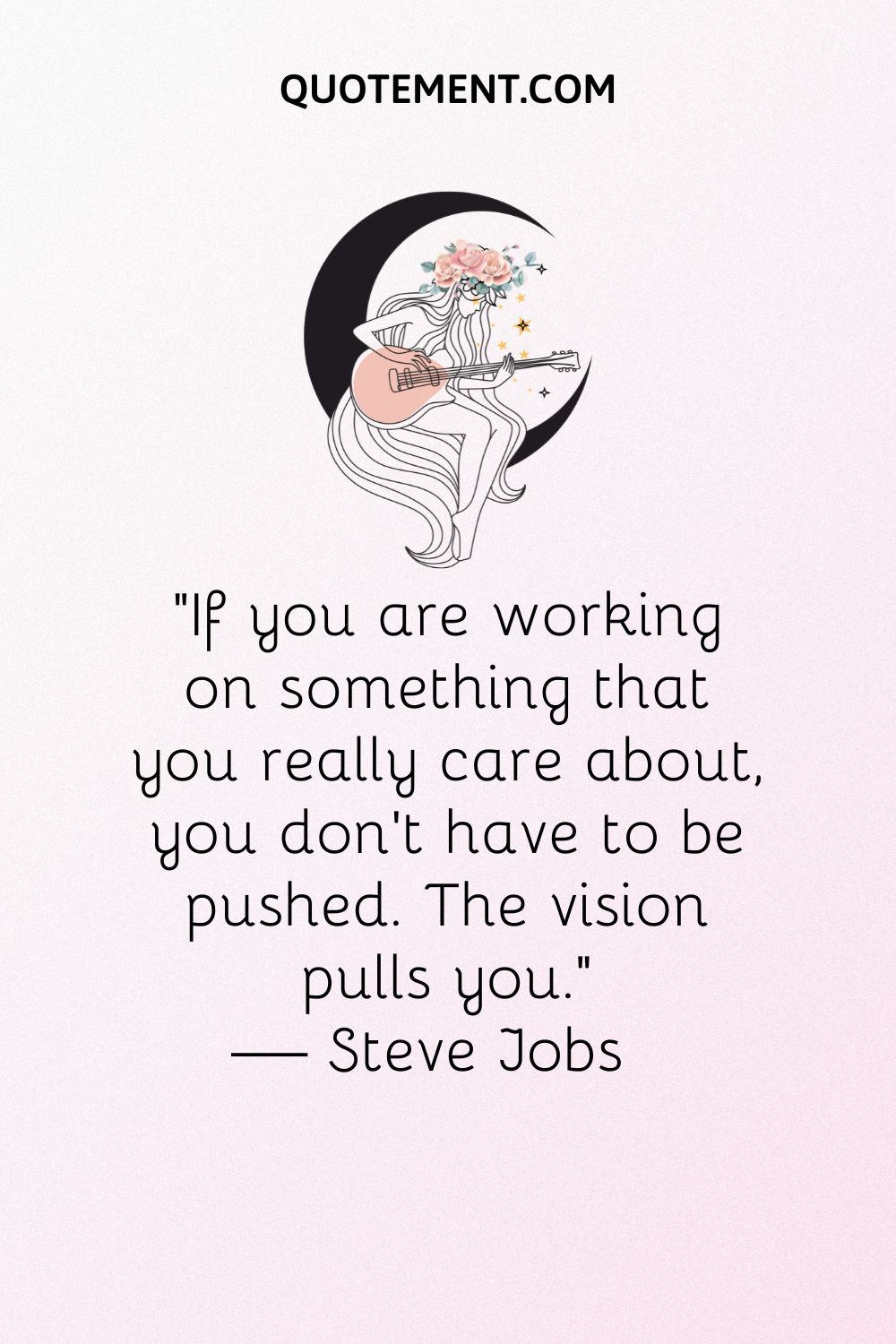 “If you are working on something that you really care about, you don’t have to be pushed. The vision pulls you.” — Steve Jobs