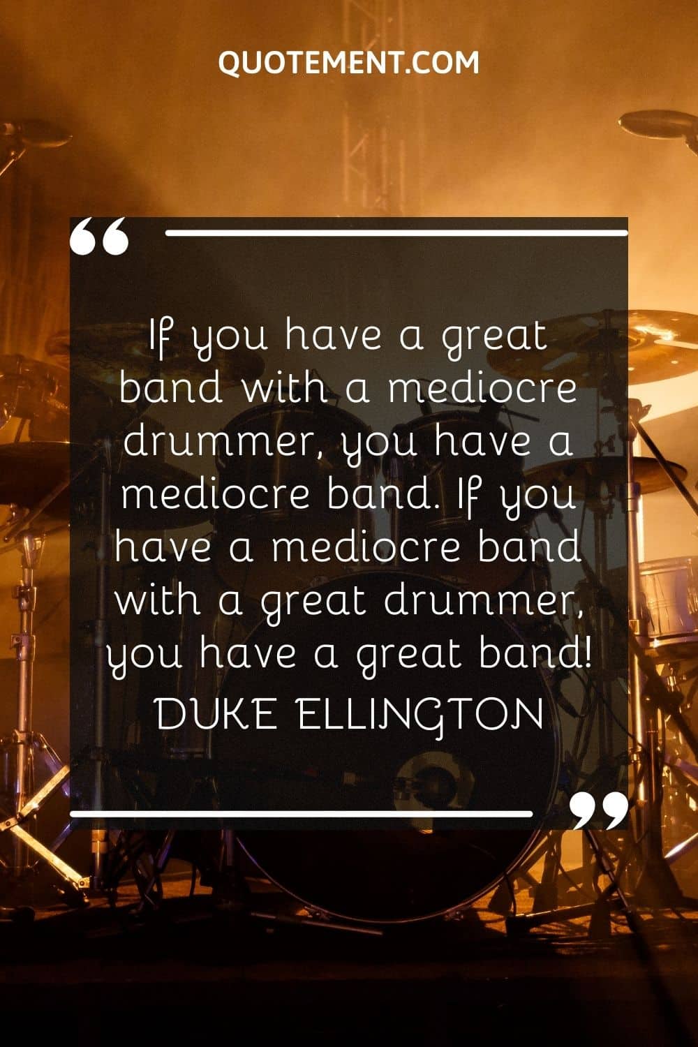 If you have a great band with a mediocre drummer, you have a mediocre band. If you have a mediocre band with a great drummer, you have a great band