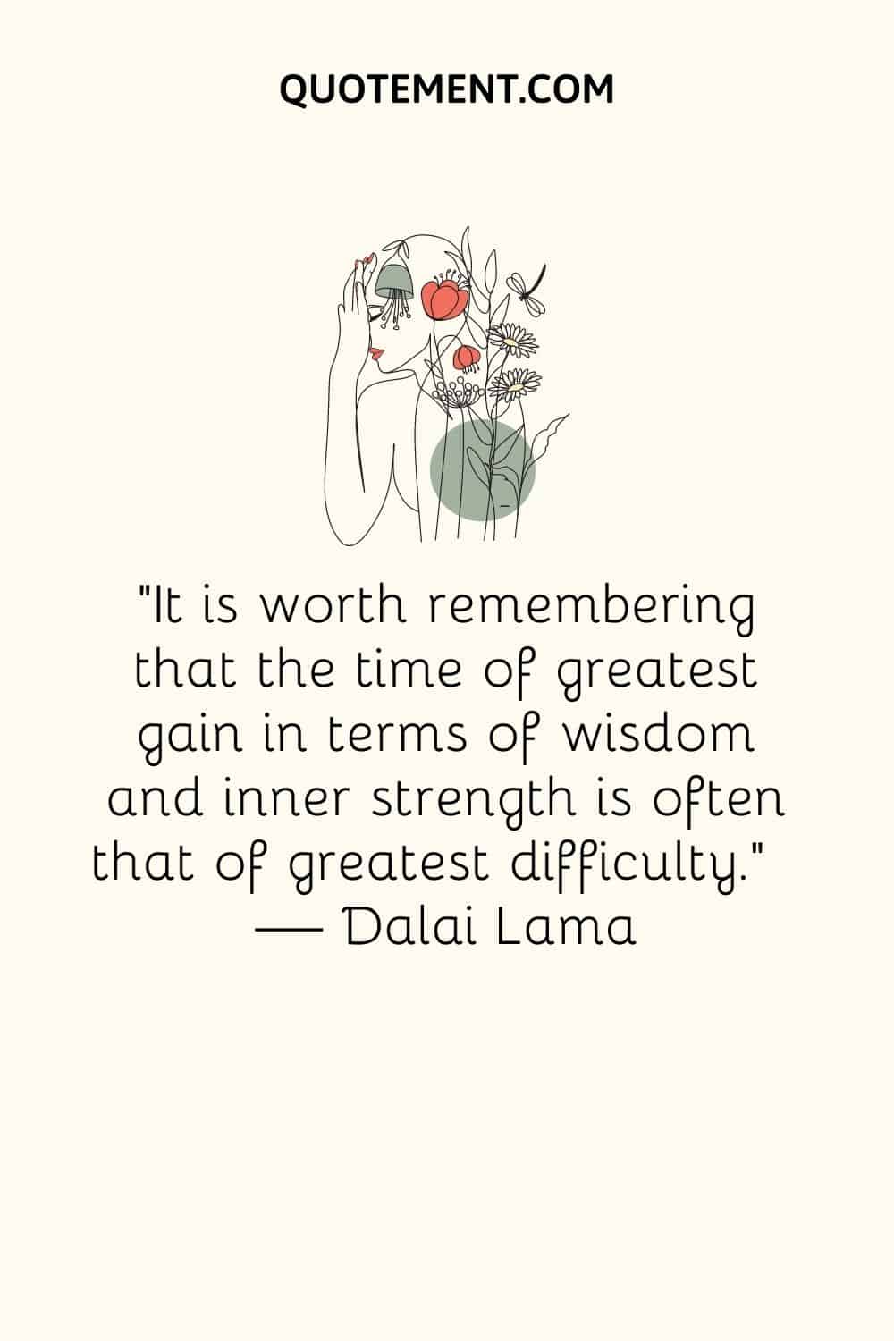 “It is worth remembering that the time of greatest gain in terms of wisdom and inner strength is often that of greatest difficulty.” ― Dalai Lama