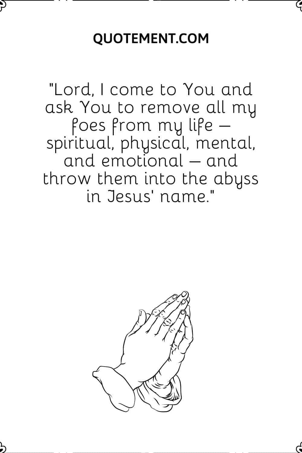 Lord, I come to You and ask You to remove all my foes from my life – spiritual, physical, mental, and emotional – and throw them into the abyss in Jesus’ name