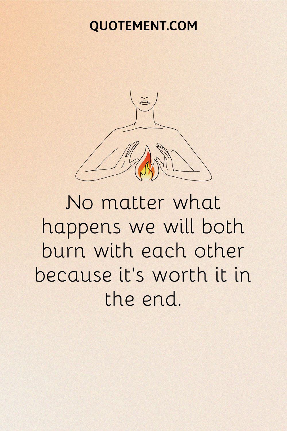 No matter what happens, we will both burn with each other because it’s worth it in the end
