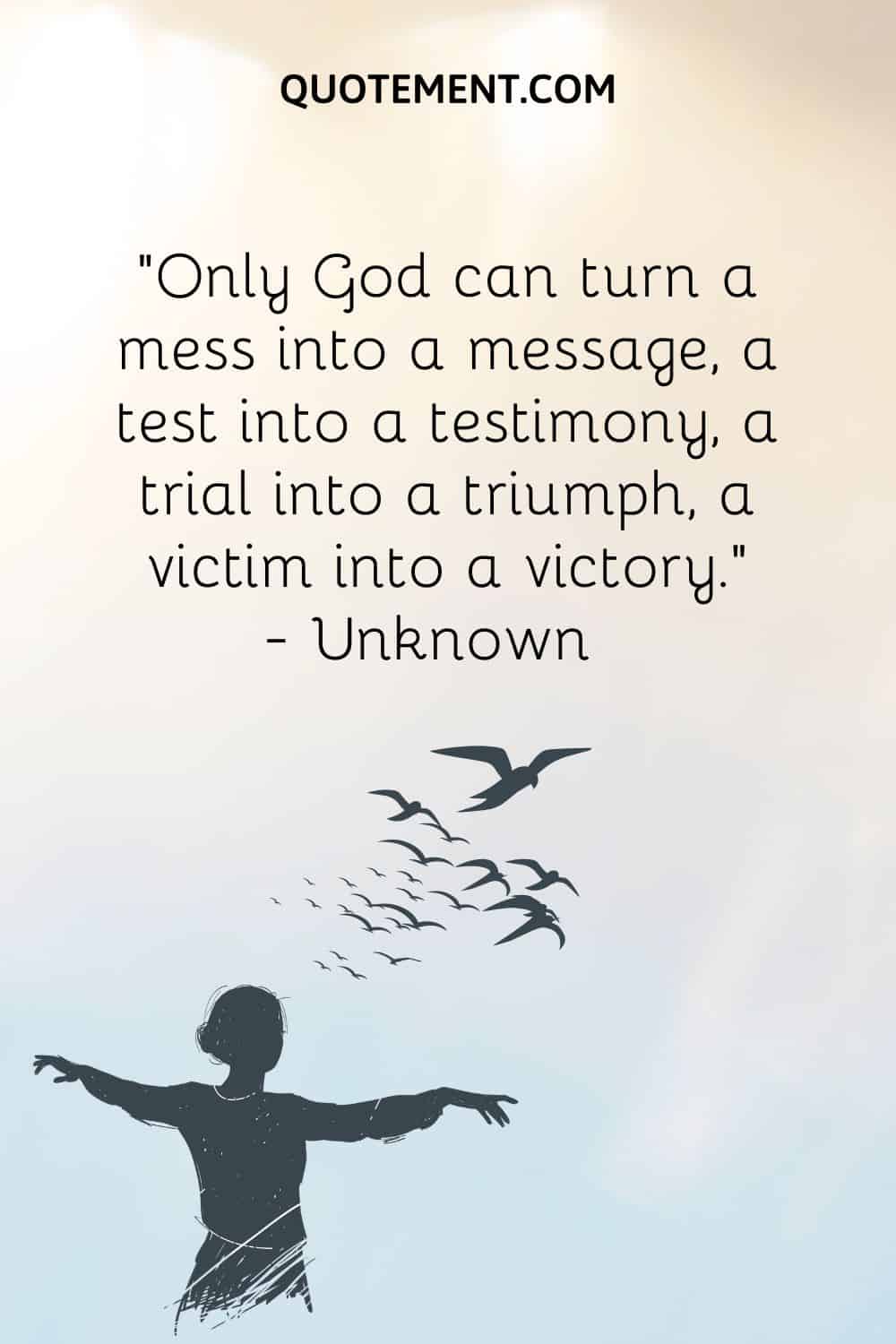 “Only God can turn a mess into a message, a test into a testimony, a trial into a triumph, a victim into a victory.” — Unknown