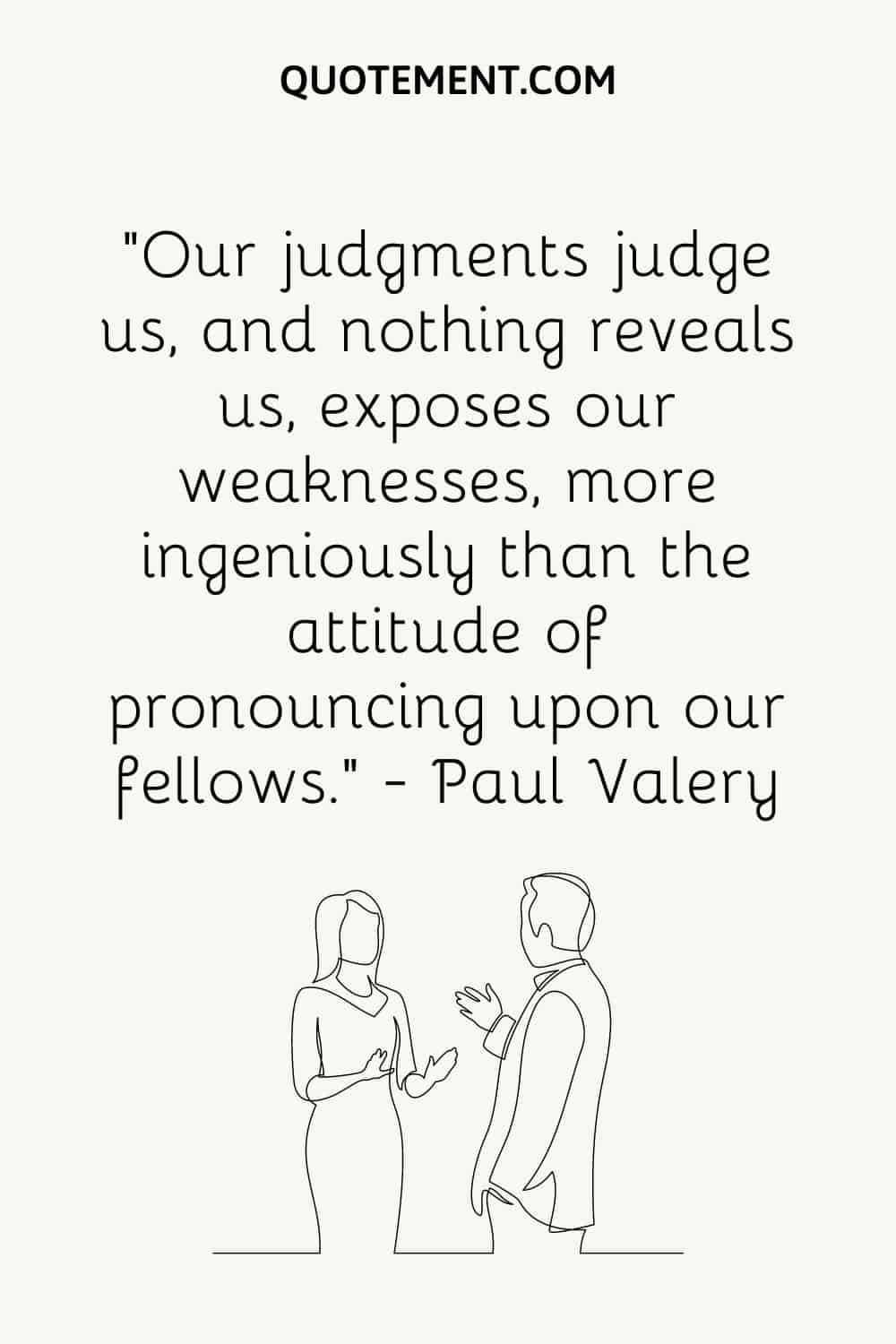 “Our judgments judge us, and nothing reveals us, exposes our weaknesses, more ingeniously than the attitude of pronouncing upon our fellows.” — Paul Valery