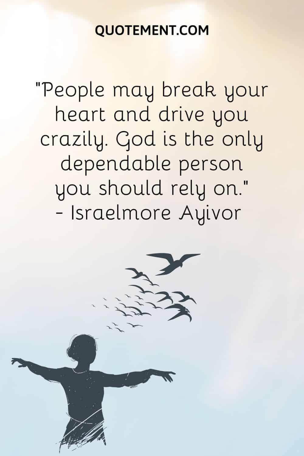 “People may break your heart and drive you crazily. God is the only dependable person you should rely on.” ― Israelmore Ayivor