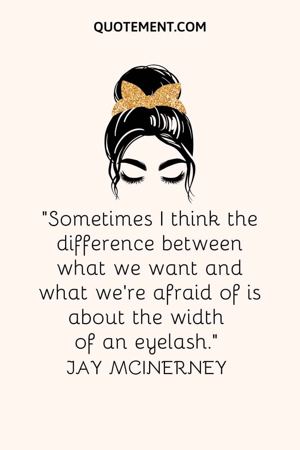 Sometimes I think the difference between what we want and what we’re afraid of is about the width of an eyelash