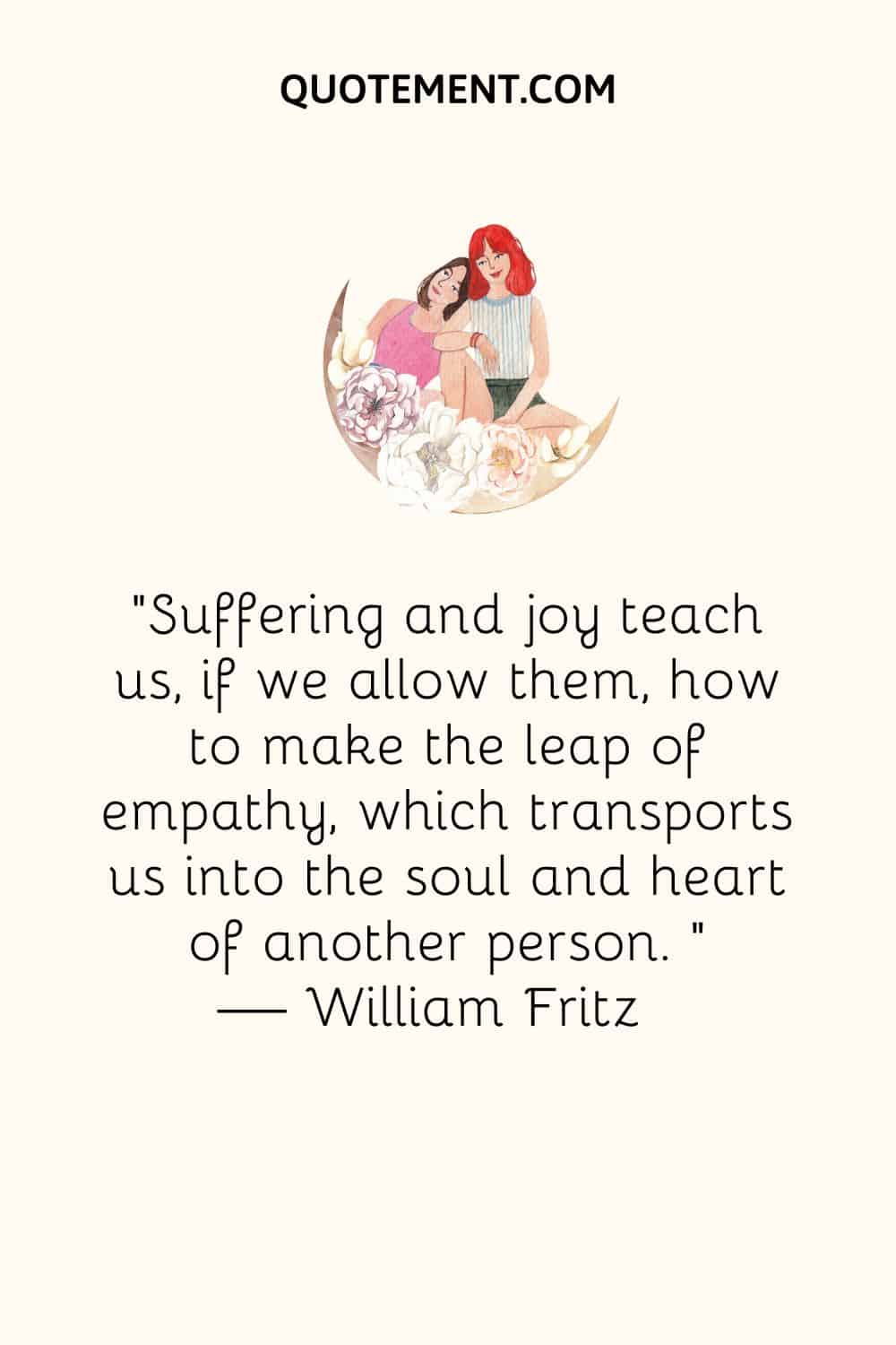 Suffering and joy teach us, if we allow them, how to make the leap of empathy, which transports us into the soul and heart of another person