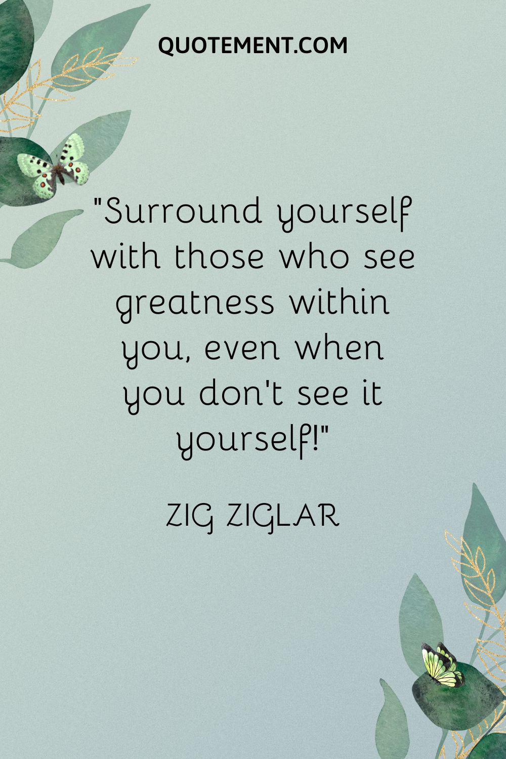 Surround yourself with those who see greatness within you, even when you don’t see it yourself