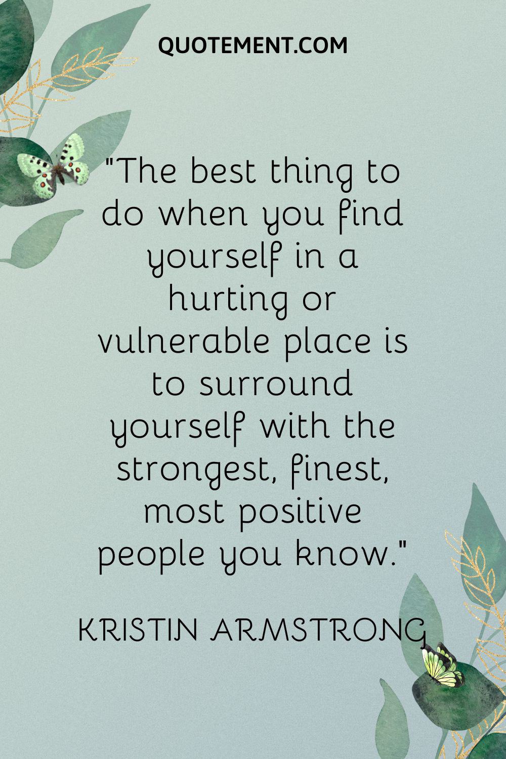 The best thing to do when you find yourself in a hurting or vulnerable place is to surround yourself with the strongest, finest, most positive people you know