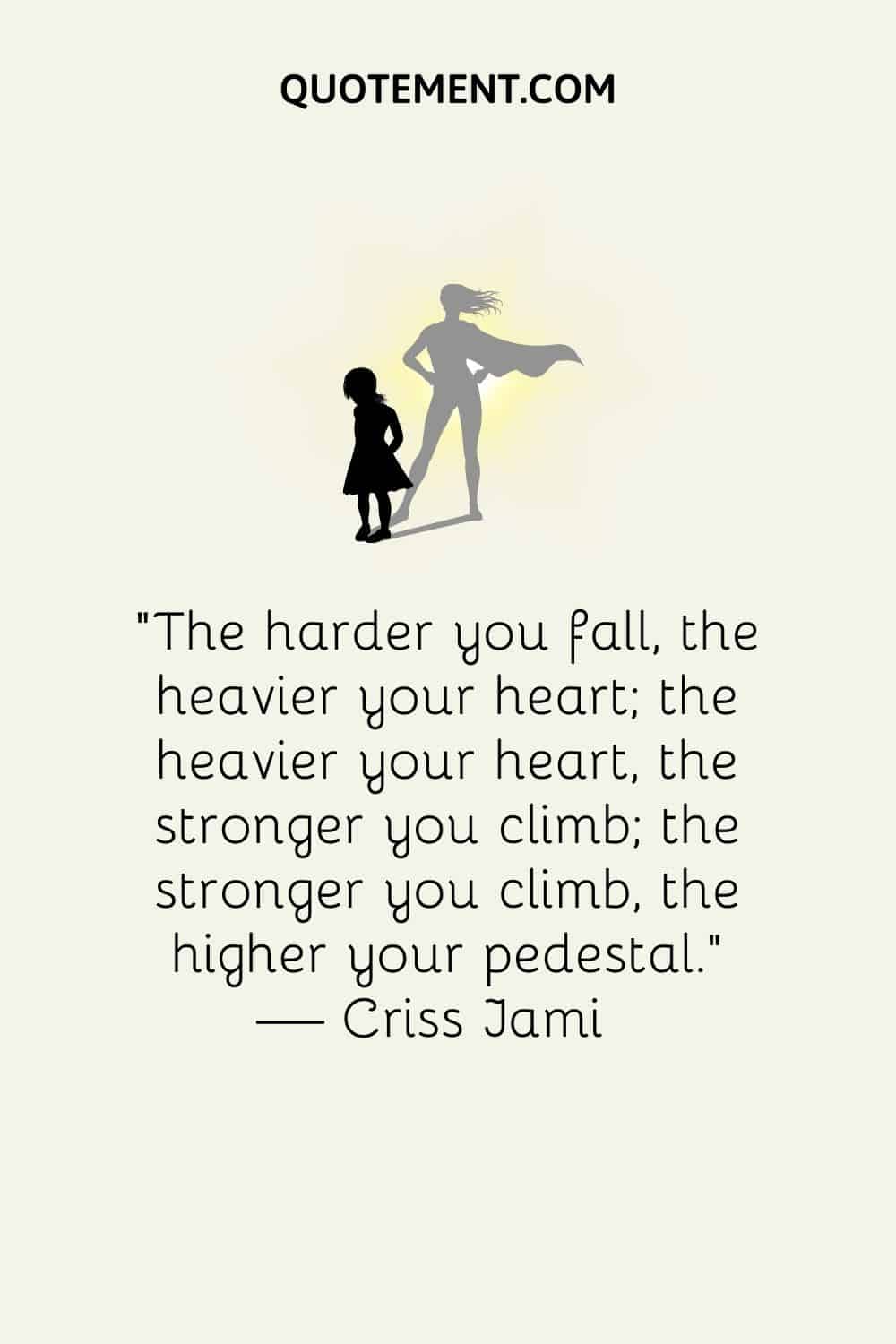 “The harder you fall, the heavier your heart; the heavier your heart, the stronger you climb; the stronger you climb, the higher your pedestal.” ― Criss Jami