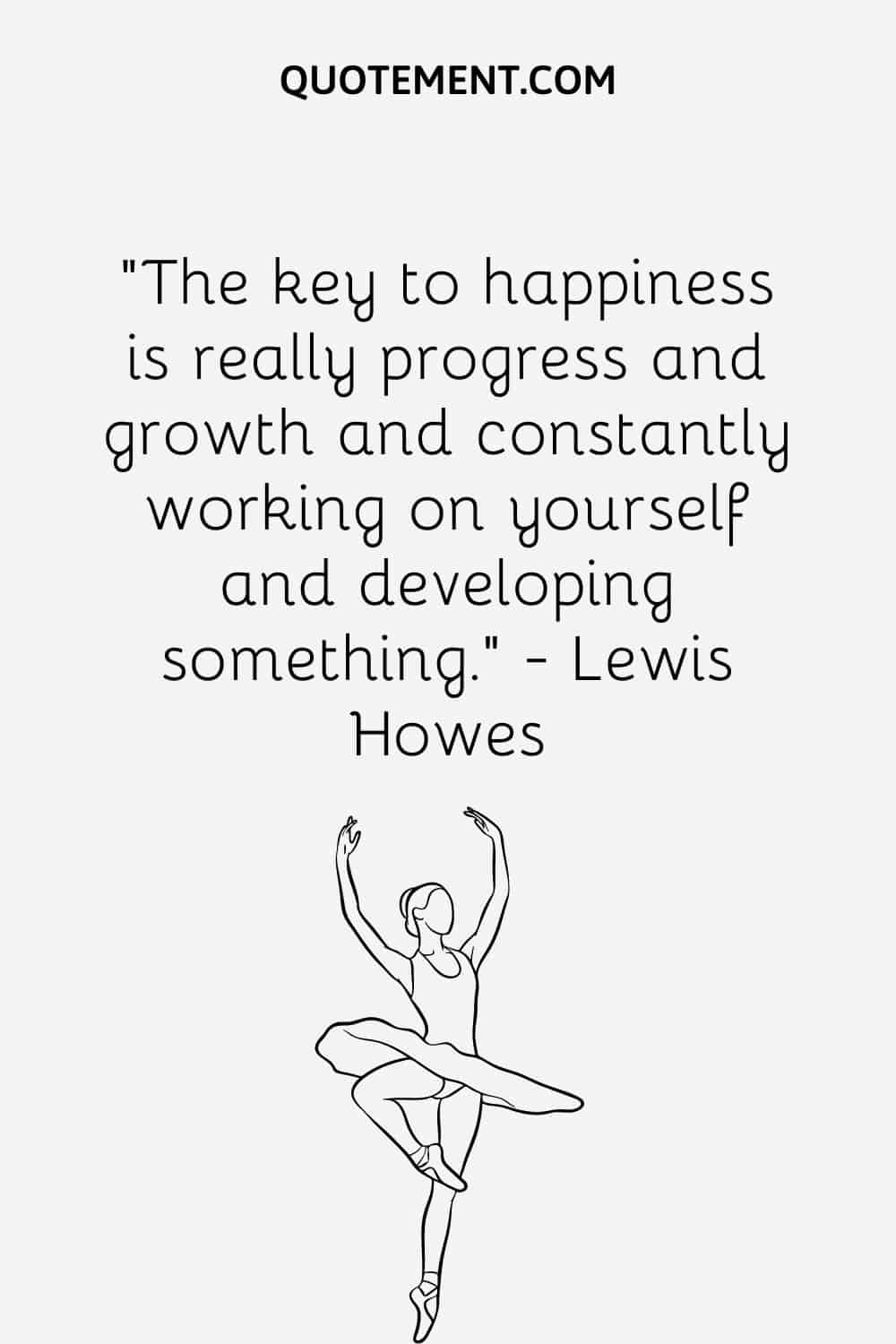 The key to happiness is really progress and growth and constantly working on yourself and developing something