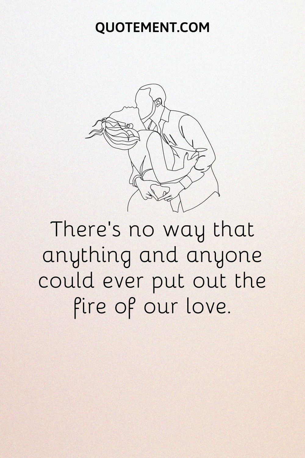 There’s no way that anything and anyone could ever put out the fire of our love