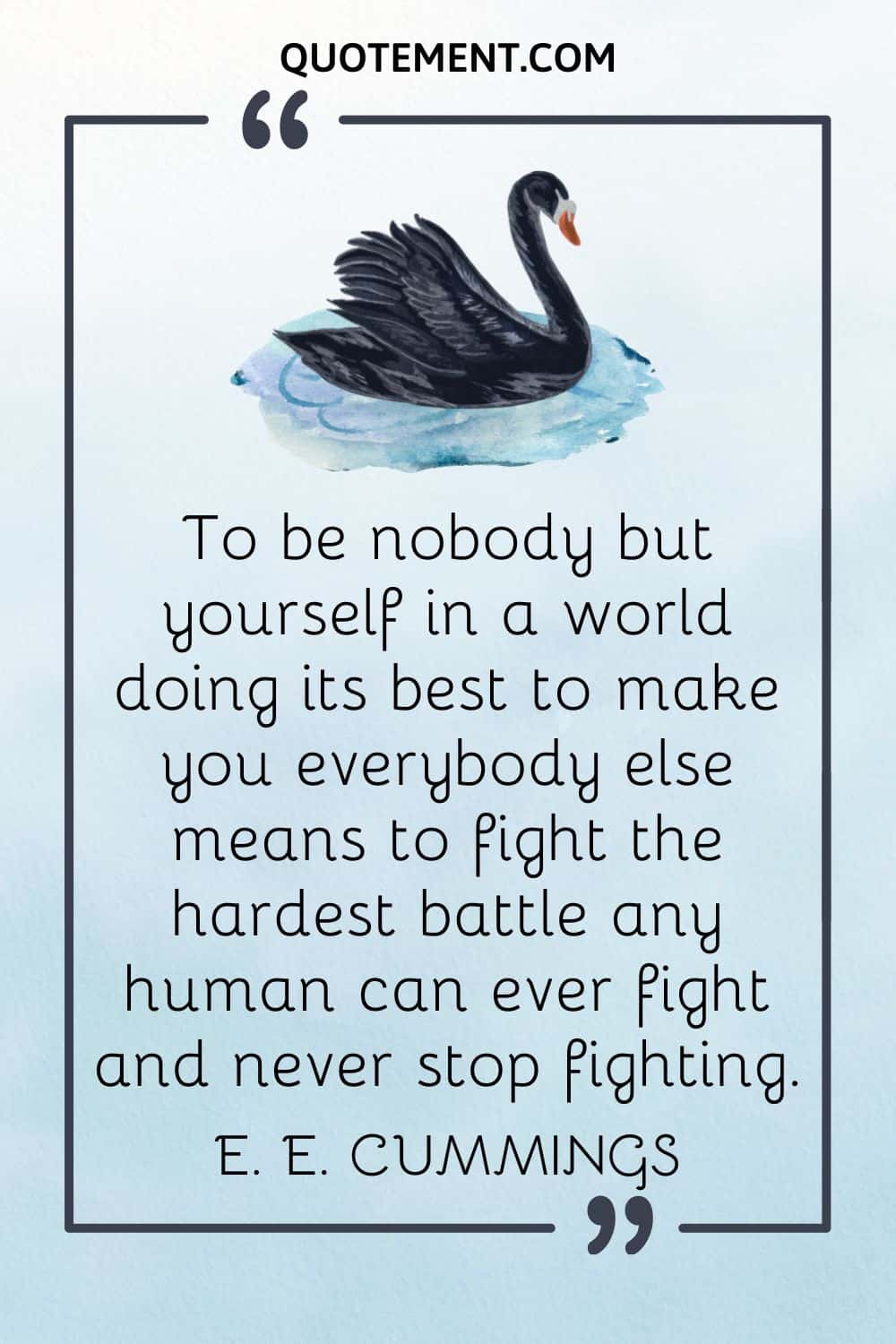 To be nobody but yourself in a world doing its best to make you everybody else means to fight the hardest battle any human can ever fight and never stop fighting
