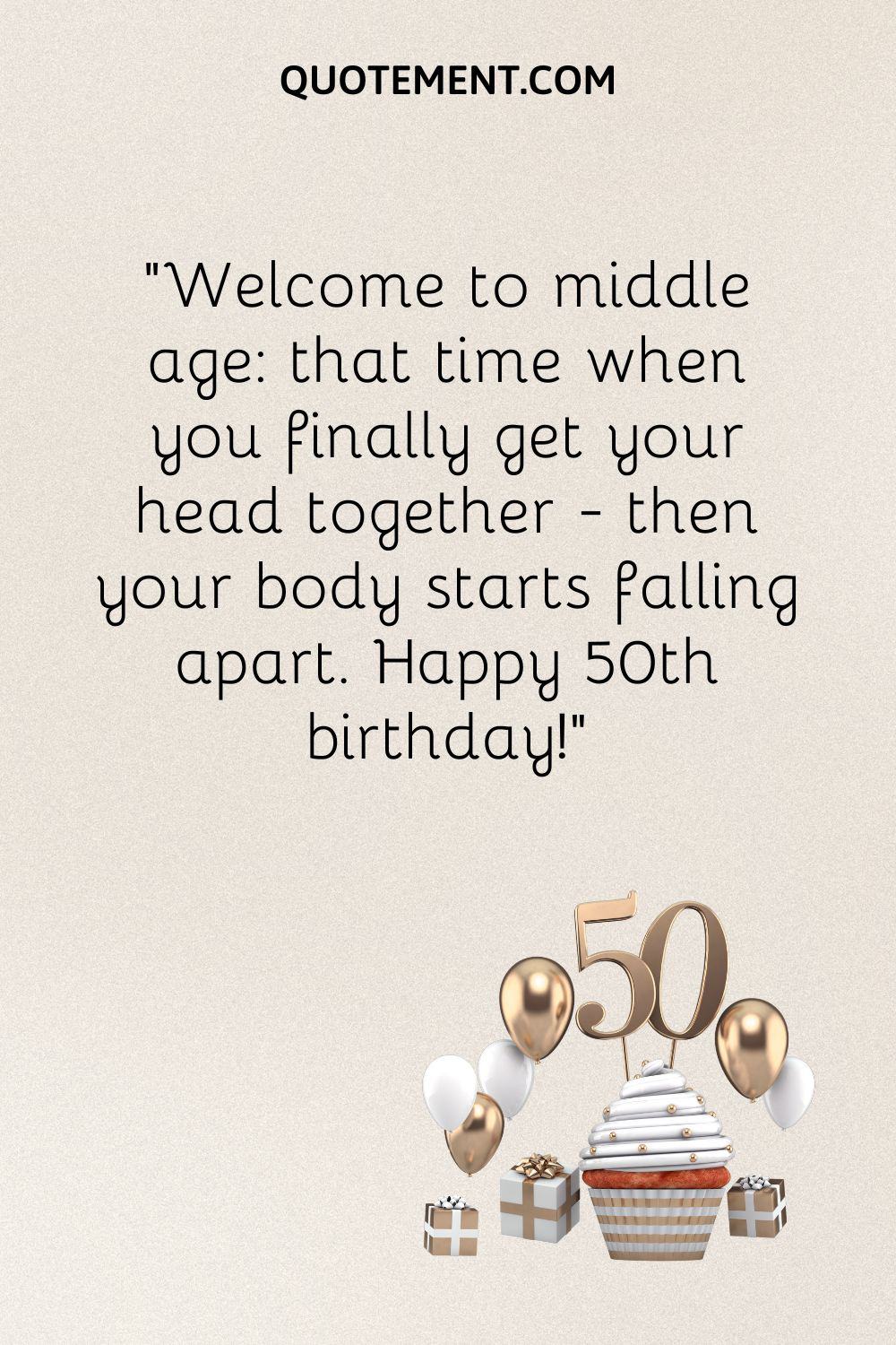 “Welcome to middle age that time when you finally get your head together - then your body starts falling apart. Happy 50th birthday!”