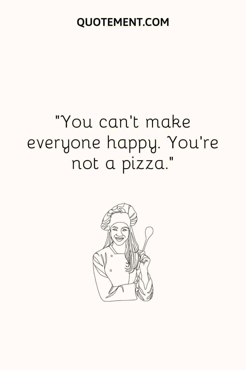 You can’t make everyone happy. You’re not a pizza