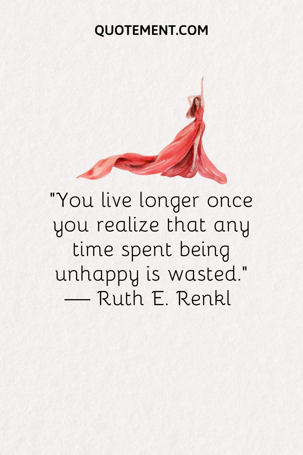 “You live longer once you realize that any time spent being unhappy is wasted.” — Ruth E. Renkl