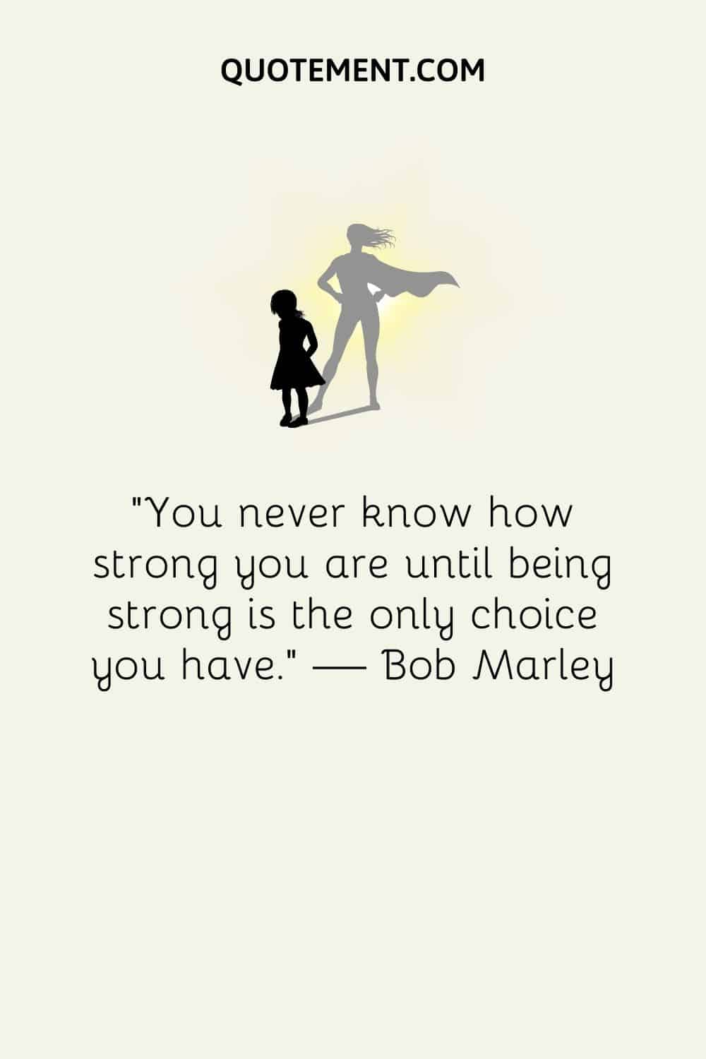 “You never know how strong you are until being strong is the only choice you have.” ― Bob Marley