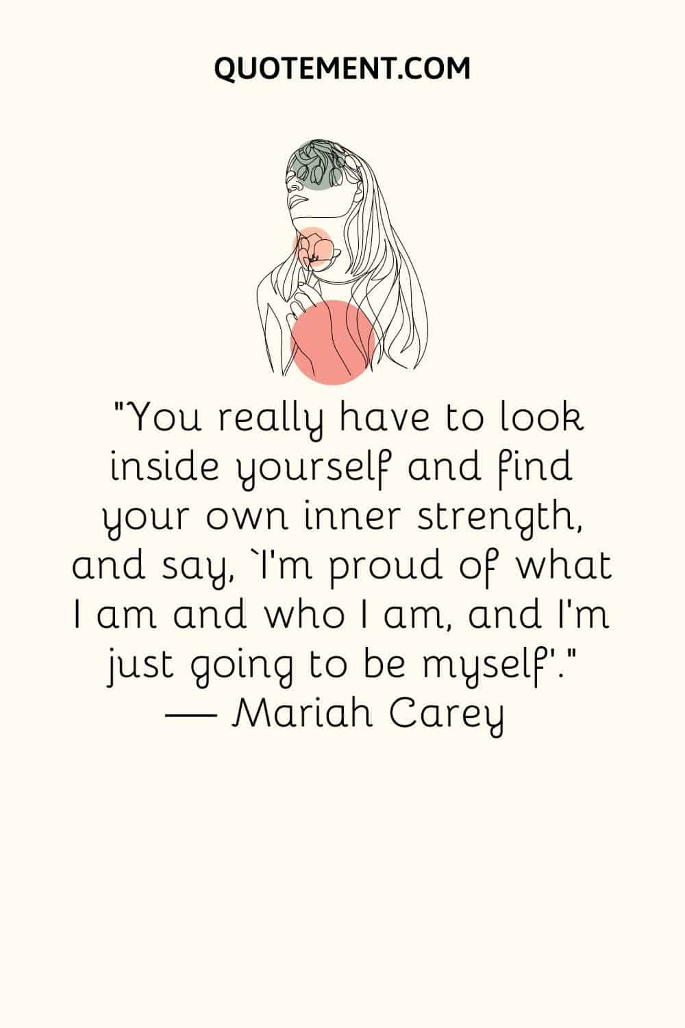 “You really have to look inside yourself and find your own inner strength, and say, ‘I’m proud of what I am and who I am, and I’m just going to be myself’.” ― Mariah Carey