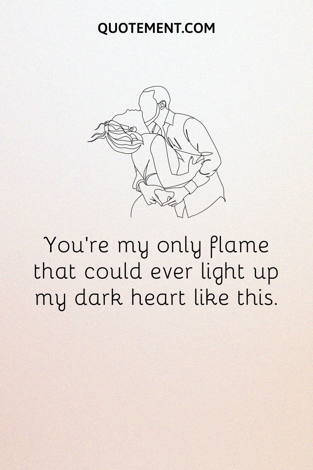 You’re my only flame that could ever light up my dark heart like this
