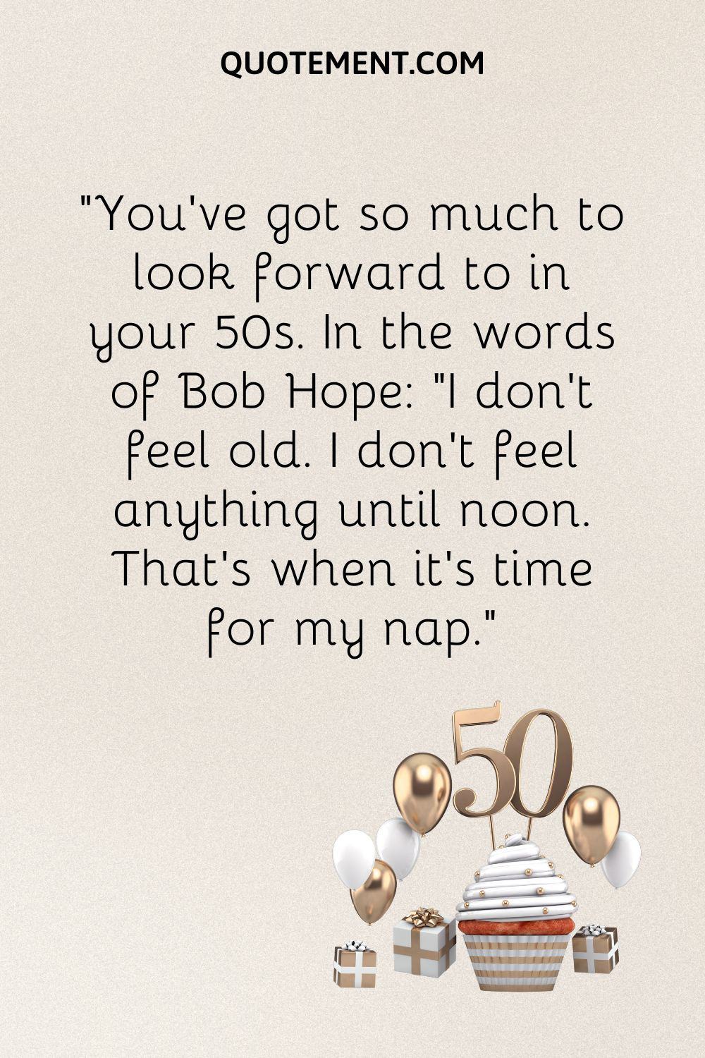 “You've got so much to look forward to in your 50s. In the words of Bob Hope I don't feel old. I don't feel anything until noon. That's when it's time for my nap.