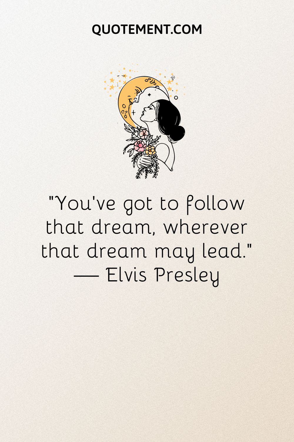 “You’ve got to follow that dream, wherever that dream may lead.” — Elvis Presley