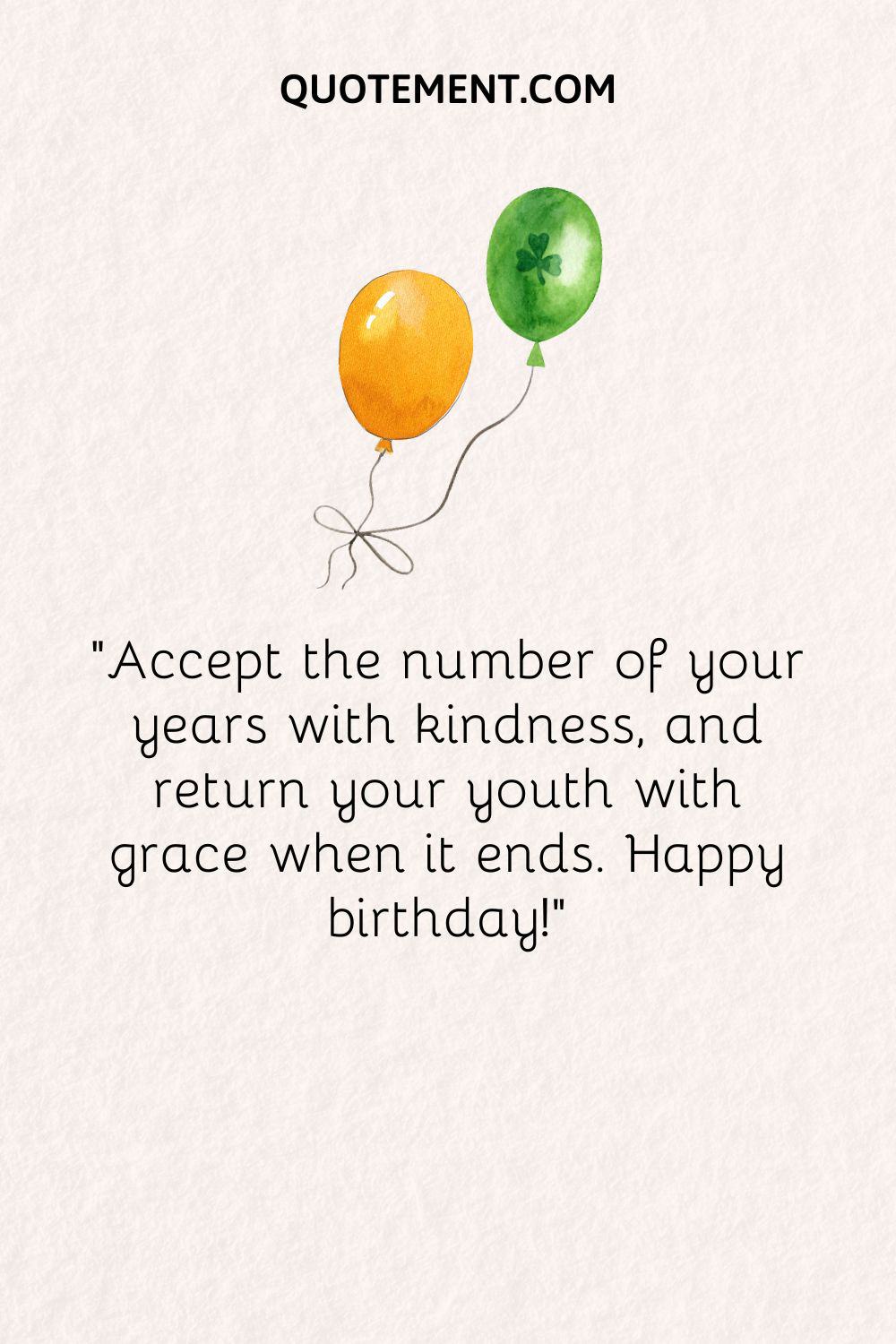 Accept the number of your years with kindness, and return your youth with grace when it ends. Happy birthday