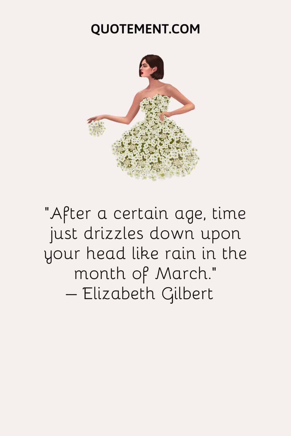 After a certain age, time just drizzles down upon your head like rain in the month of March. – Elizabeth Gilbert
