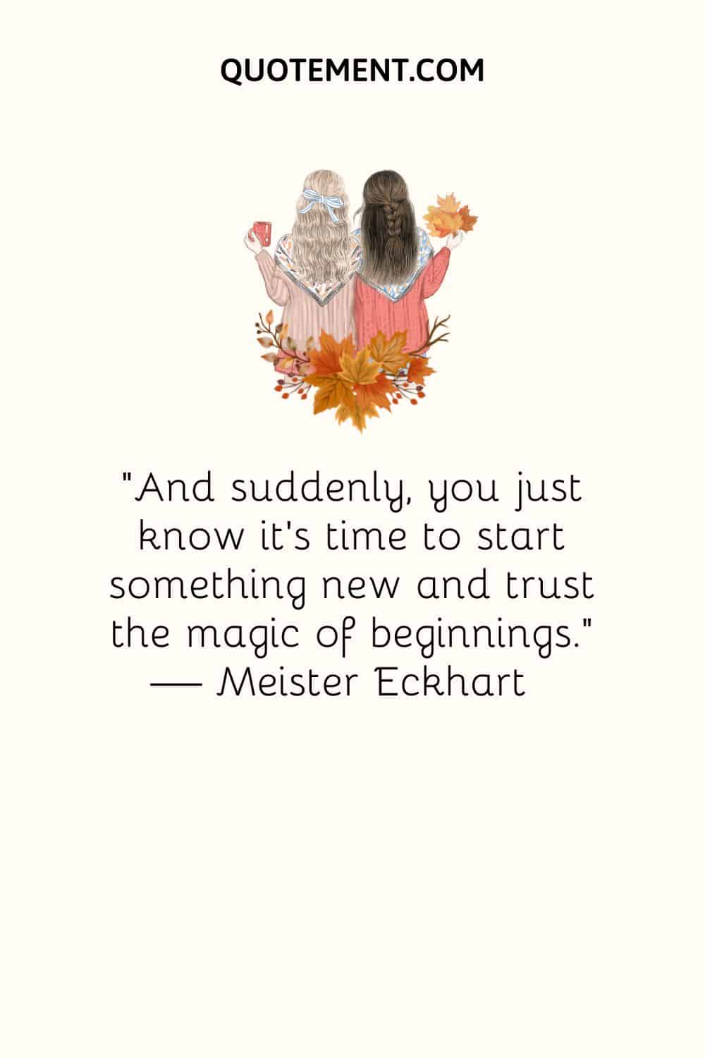 “And suddenly, you just know it’s time to start something new and trust the magic of beginnings.” — Meister Eckhart