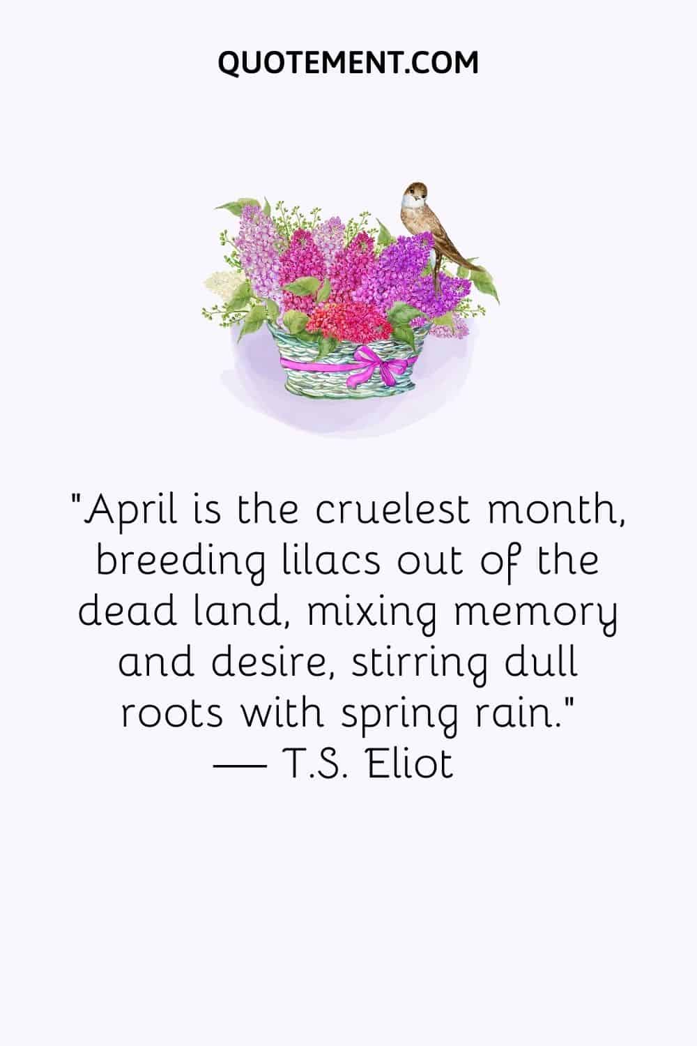 April is the cruelest month, breeding lilacs out of the dead land, mixing memory and desire, stirring dull roots with spring rain