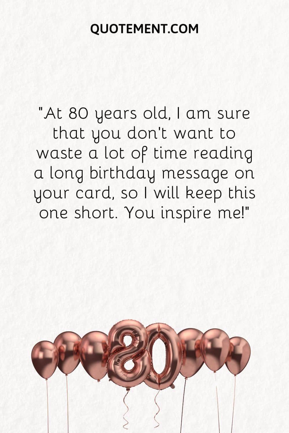 At 80 years old, I am sure that you don’t want to waste a lot of time reading a long birthday message on your card, so I will keep this one short