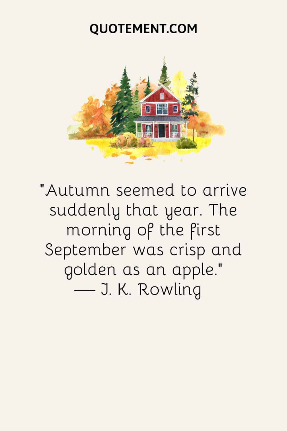 Autumn seemed to arrive suddenly that year. The morning of the first September was crisp and golden as an apple. — J. K. Rowling