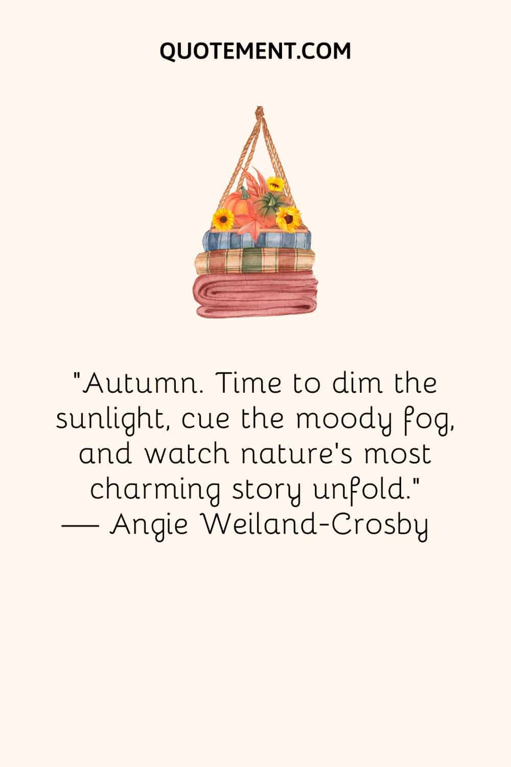 “Autumn. Time to dim the sunlight, cue the moody fog, and watch nature’s most charming story unfold.” — Angie Weiland-Crosby