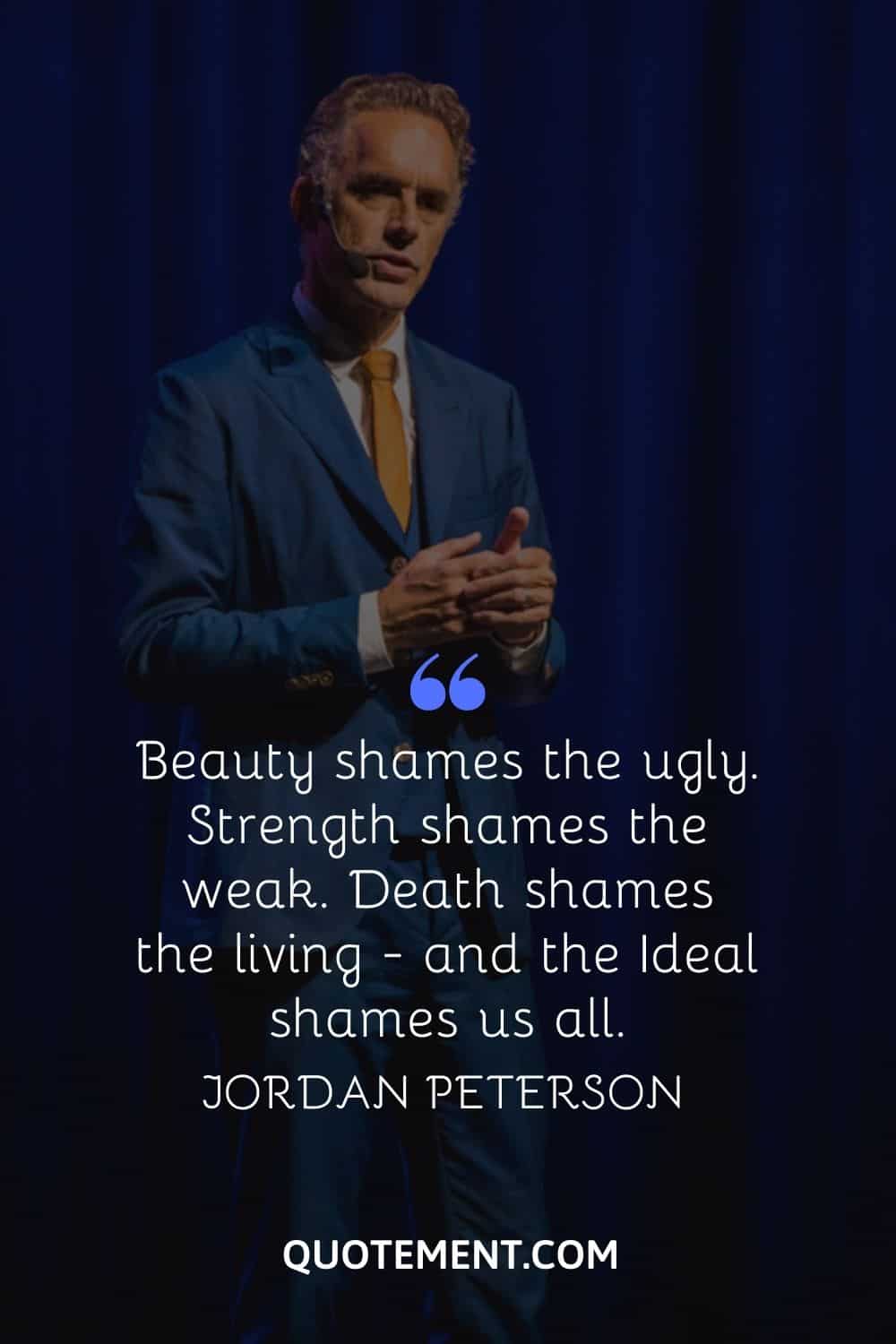 “Beauty shames the ugly. Strength shames the weak. Death shames the living - and the Ideal shames us all.” — Jordan Peterson