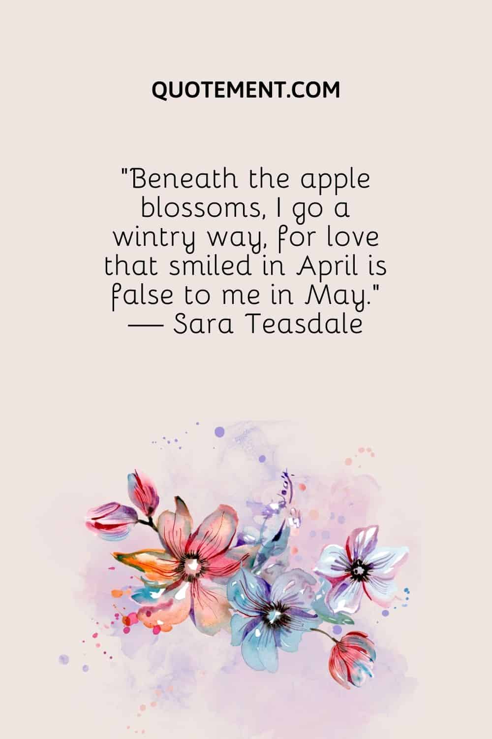 “Beneath the apple blossoms, I go a wintry way, for love that smiled in April is false to me in May.” — Sara Teasdale