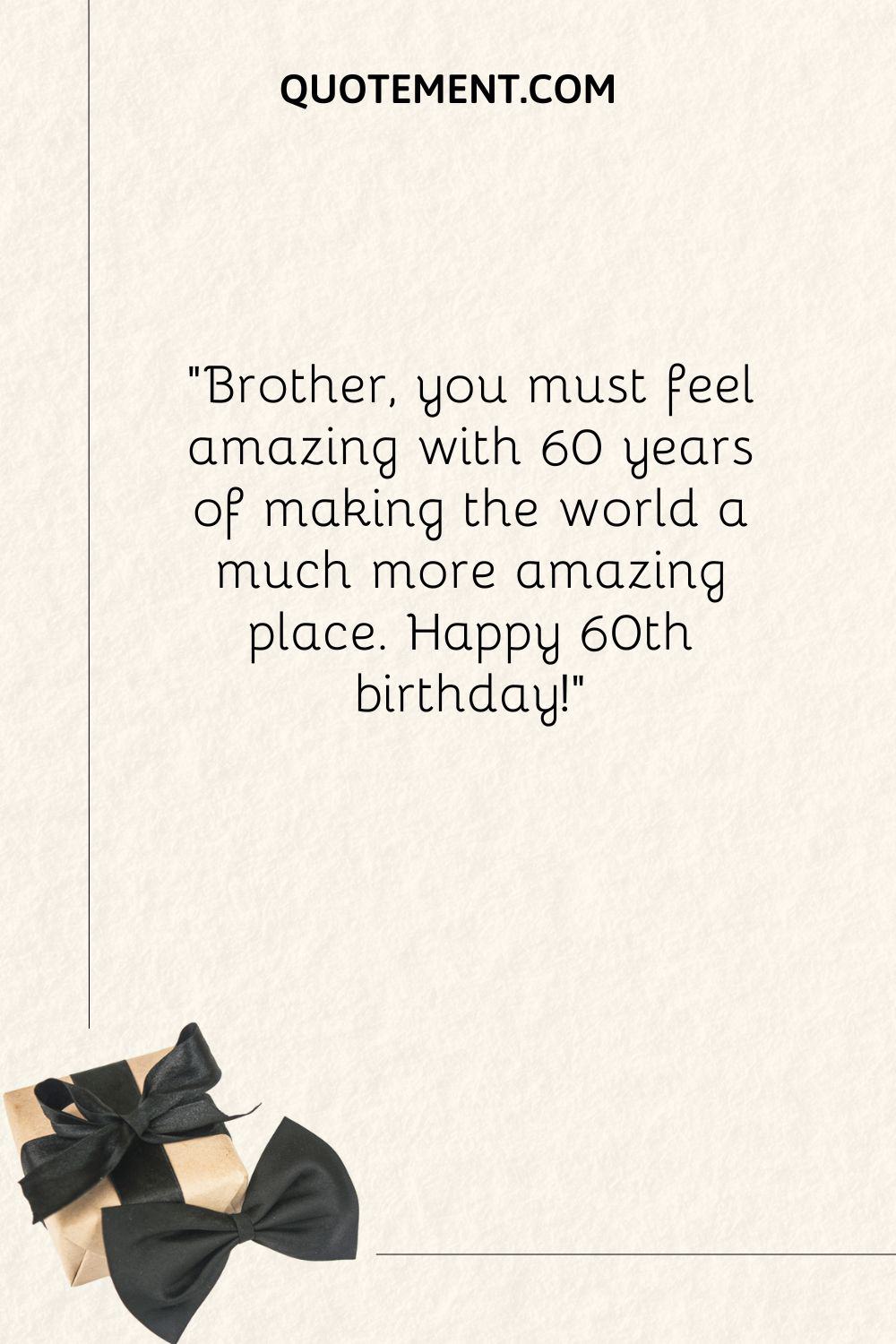 Brother, you must feel amazing with 60 years of making the world a much more amazing place