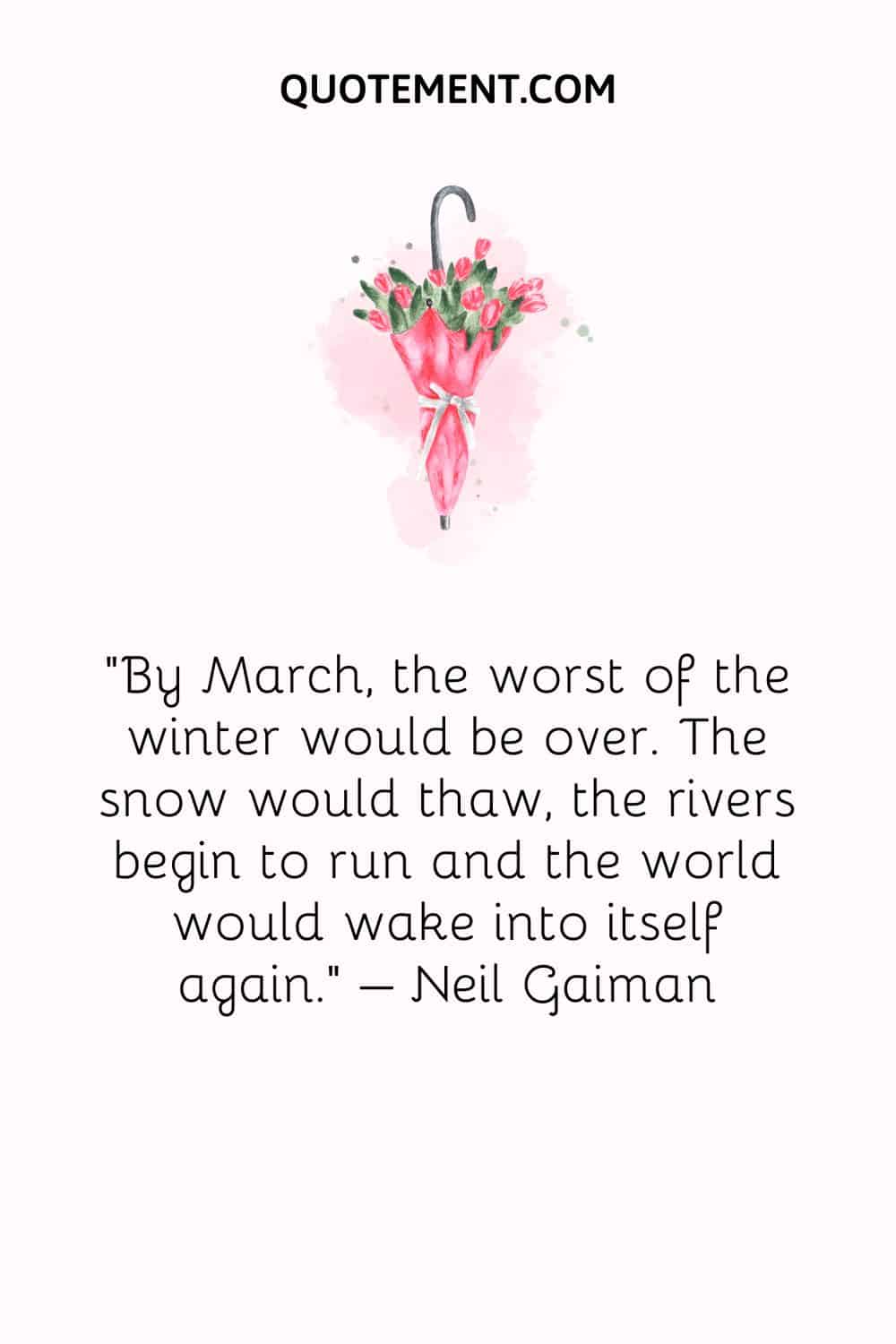 By March, the worst of the winter would be over. The snow would thaw, the rivers begin to run and the world would wake into itself again. – Neil Gaiman