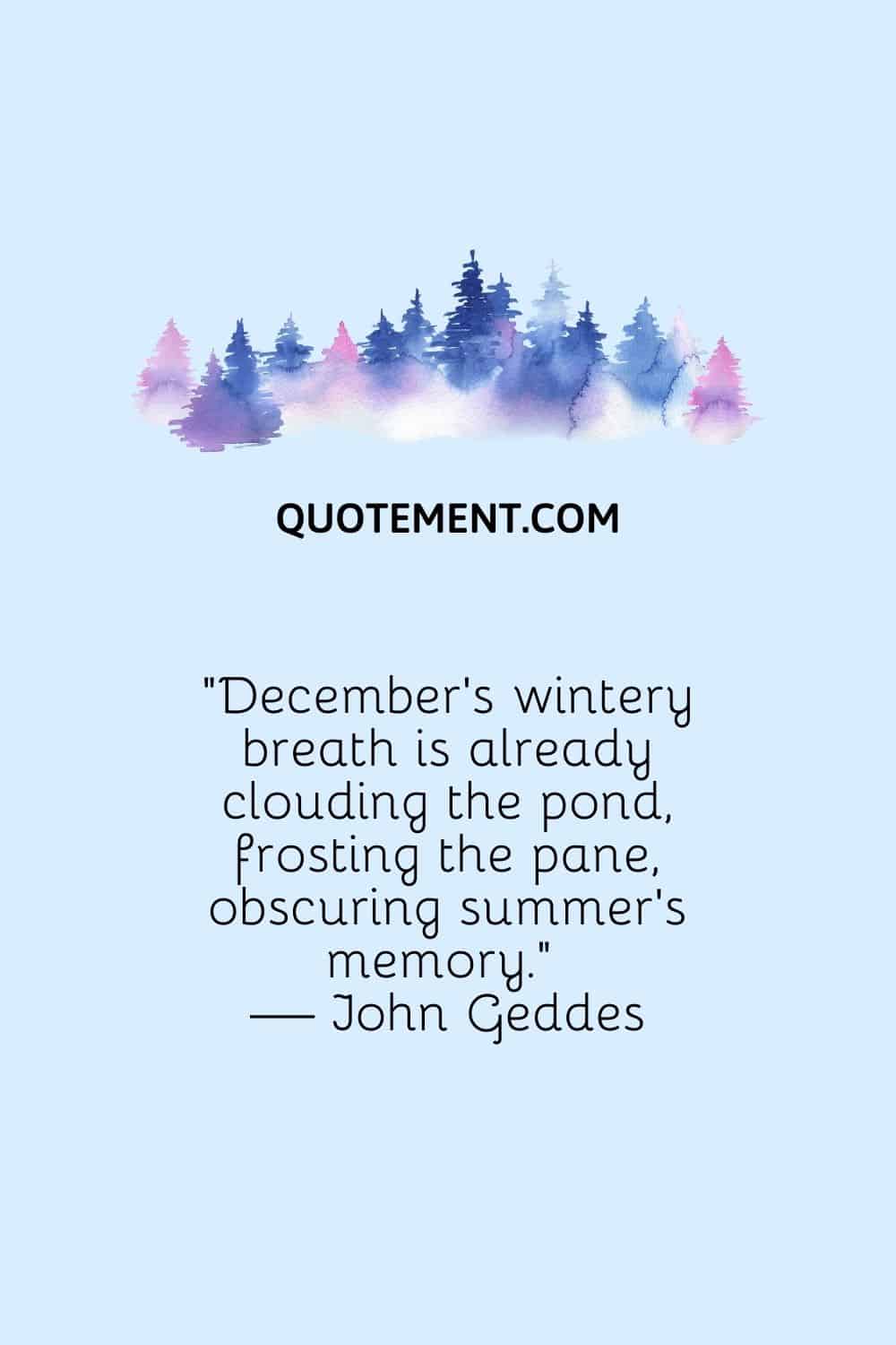 “December’s wintery breath is already clouding the pond, frosting the pane, obscuring summer’s memory.” — John Geddes