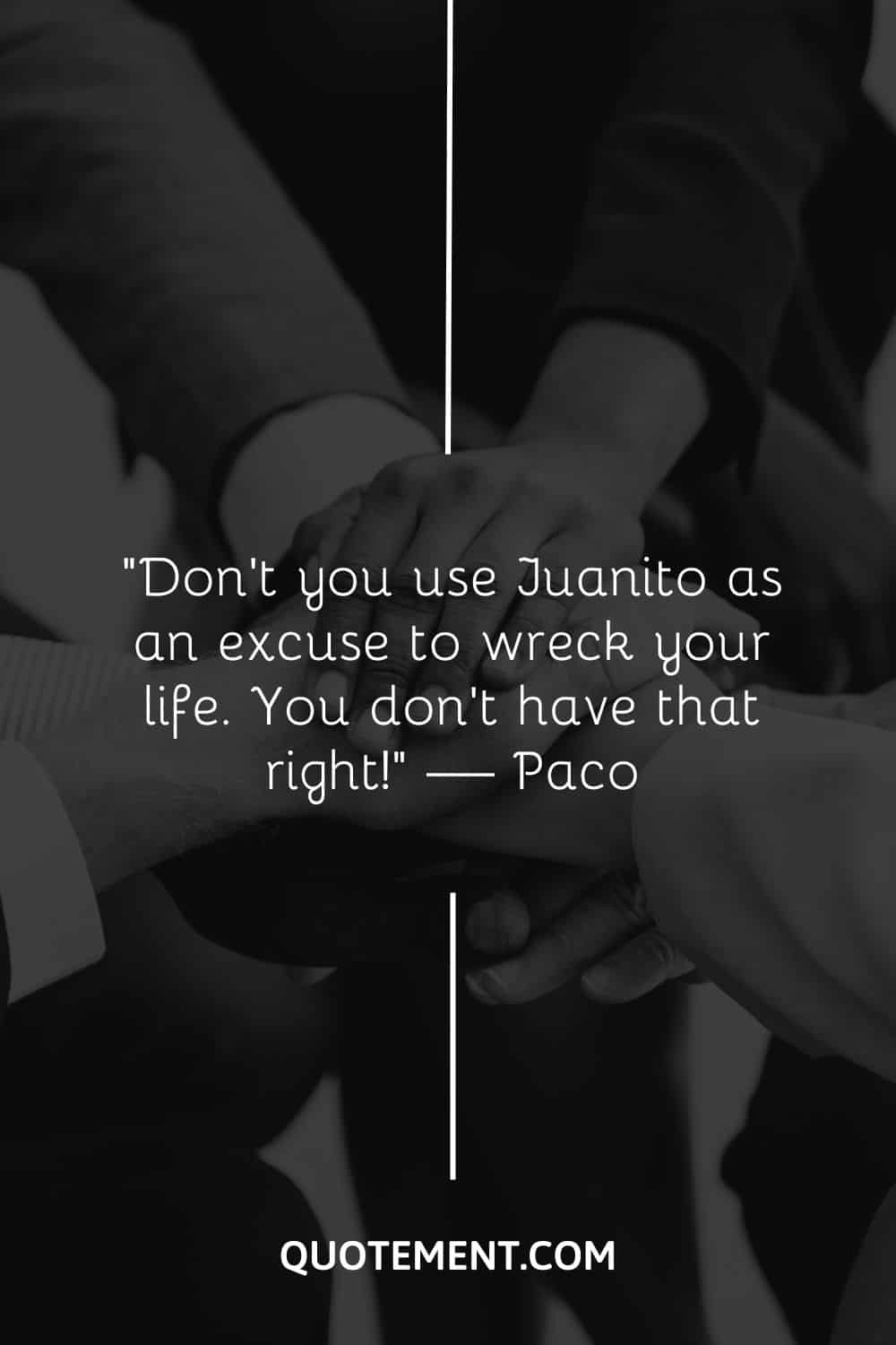 Don’t you use Juanito as an excuse to wreck your life. You don’t have that right