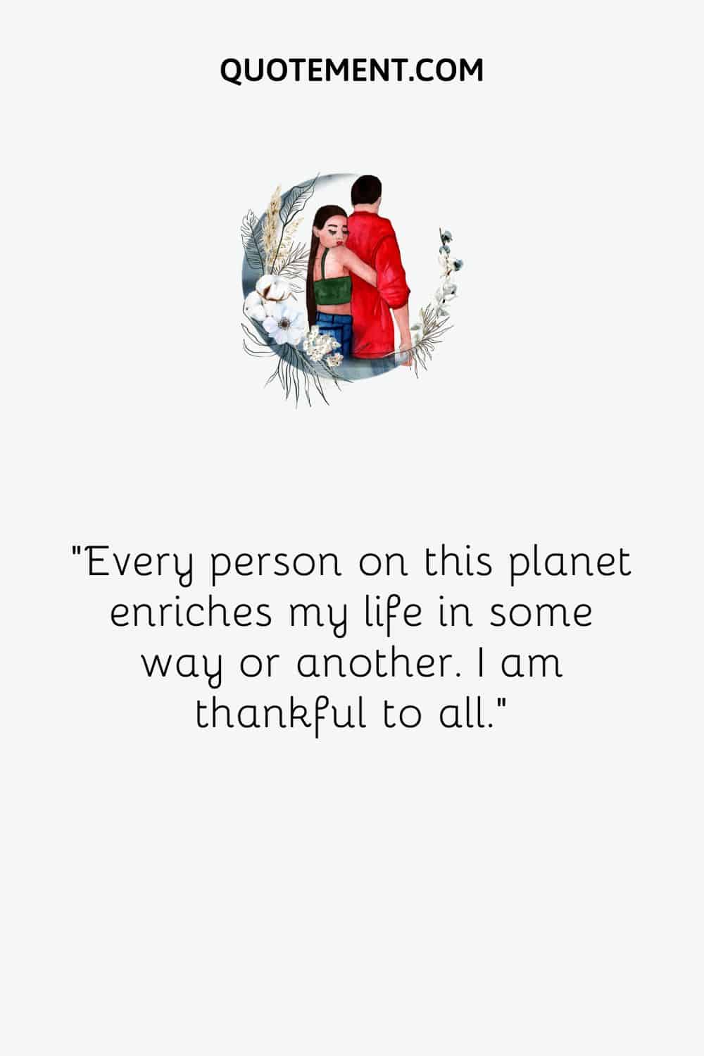 Every person on this planet enriches my life in some way or another. I am thankful to all