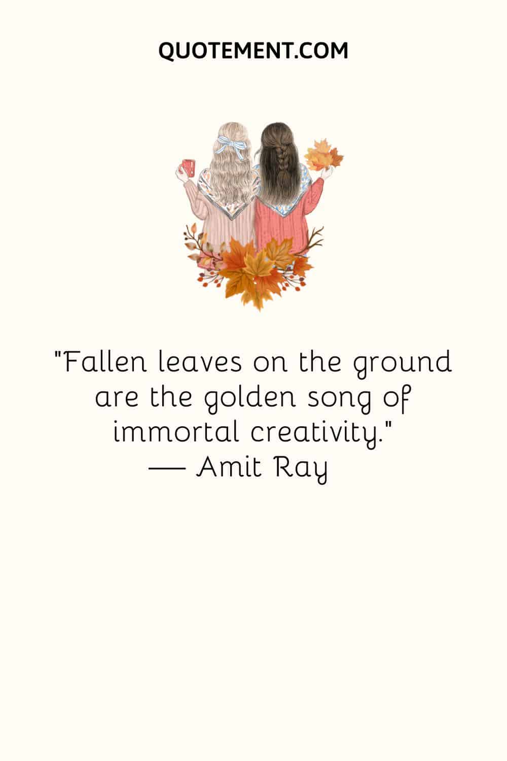 Fallen leaves on the ground are the golden song of immortal creativity. — Amit Ray